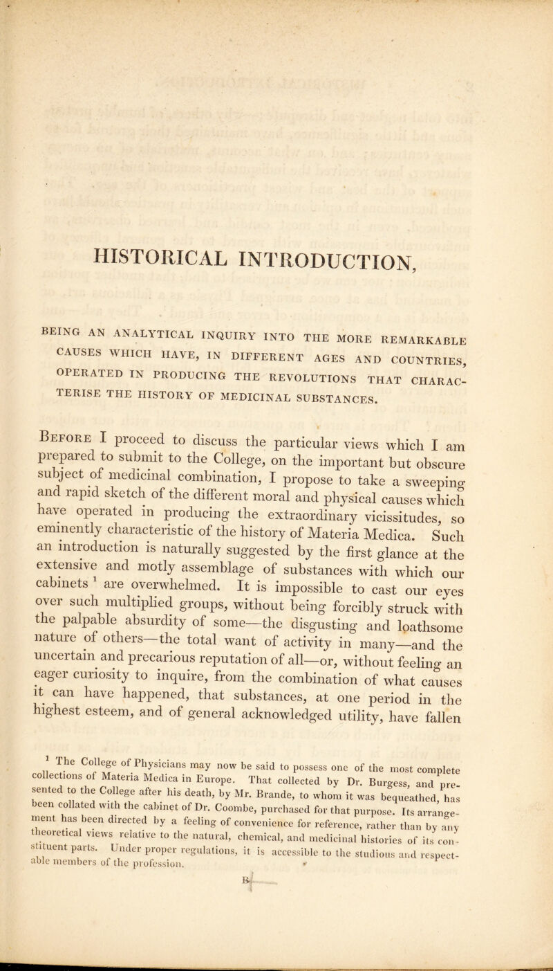 HISTORICAL INTRODUCTION, BEING AN ANALYTICAL INQUIRY INTO THE MORE REMARKABLE CAUSES WHICH HAVE, IN DIFFERENT AGES AND COUNTRIES, OPERATED IN PRODUCING THE REVOLUTIONS THAT CHARAC- TERISE the history of MEDICINAL SUBSTANCES. Before I proceed to discuss the particular views which I am prepared to submit to the College, on the important but obscure subject of medicinal combination, I propose to take a sweeping and rapid sketch of the different moral and physical causes which have operated m producing the extraordinary vicissitudes, so eminently characteristic of the history of Materia Medica. Such an introduction is naturally suggested by the first glance at the extensive and motly assemblage of substances with which our cabinets ' are overwhelmed. It is impossible to cast our eyes over such multiplied groups, without being forcibly struck with the palpable absurdity of some—the disgusting and loathsome nature of others the total want of activity in many—and the uncertain and precarious reputation of all—or, without feeling an eager curiosity to inquire, from the combination of what causes it can have happened, that substances, at one period in the highest esteem, and of general acknowledged utility, have fallen The College of Physicians may now be said to possess one of the most complete collections of Materia Medica in Europe. That collected by Dr. Burgess, and pre- sented to the College after his death, by Mr. Brande, to whom it was bequeathed, has been collated with the cabinet of Dr. Coombe, purchased for that purpose. Its arrange¬ ment has been directed by a feeling of convenience for reference, rather than by any theoretical views relative to the natural, chemical, and medicinal hislories of its co.i- stituent parts. Under proper regulations, it is accessible to the studious and respect¬ able members of the profession. » id