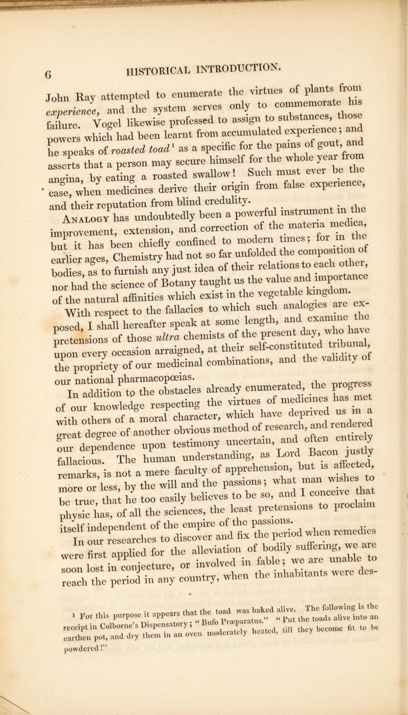 John Ray attempted to enumerate the virtues of plants from J- j u Jo commemorate his expenence, and tne system j tlmsp failure Vogel likewise professed to assign to substances, those powers which had been learnt from accumulated experience, and he speaks of roasted toad ‘ as a specific for the pains of gout, an isVa. a t.™ -y “ f s ttn. r amrina by eating a roasted swallow! Such must ever be the case, when medicines derive their origin from false experience, and their reputation from blind credulity. Analogy has undoubtedly been a powerful instrument m Je improvement, extension, and correction of materm medi^h but it has been chiefly confined to modern times; for in Sier a-yes. Chemistry had not so far unfolded the composition of nor had the science of Botany taught us the ® J of the natural affinities which exist in the vegetable kingdom. * With respect to the fallacies to which such analogies are ex¬ posed I slffil hereafter speak at some length, and examine the SeSsions of those ultra chemists of the present day, who have Ton every occasion arraigned, at their self-constitu ed tribunal The propriety of our medidnal combinations, and the validity of our national pharmacopoeias. -nrop-ress Tn addition to the obstacles already enumerated, the progress of our kSele respecting the virtues of medicines has met with others of a moral character, which have deprived us in a faffiacioL. The human understanding, as affected, remarks is not a mere faculty of apprehension, but is attecteu, more or’less, by the will and the passions; what man wishes to r true S; he too easily believes to be so, and I conceive that physic has, of all the sciences, the infleoendent of the empire of the passions. In our Learches to discover and fix the period when remedies were first applied for the alleviation of bodily suffering, we are 1 t in cLiecture or involved in fable; we are unable to soon lost in con ecture, inhabitants were des- reach the period in any country, wiien 0 1 Foi- this purpose it appears o'p't' tlJ'Jlt’'Xe1nto an :::;rn‘;o?a:r:;rl a;rr::o;en „,oaerateiy ..eatca. U,, they become fit to he powdered!”