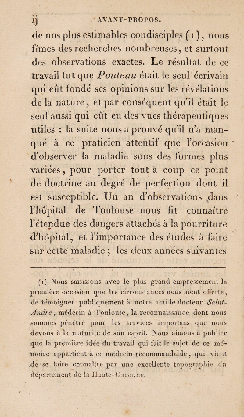 de nos plus estimables condisciples ( i J , nous fîmes des recherches nombreuses, et surtout des observations exactes. Le résultat de ce travail fut que Pouteau était le seul écrivain qui eût fondé ses opinions sur les révélations de la nature, et par conséquent qu’il était le seul aussi qui eût eu des vues thérapeutiques utiles : la suite nous a prouvé qu’il n’a man¬ qué à ce praticien attentif que l’occasion d’observer la maladie sous des formes plus variées, pour porter tout à coup ce point de doctrine au degré de perfection dont il est susceptible. Un an d’observations dans l’hôpital de Toulouse nous fit connaître l’étendue des dangers attachés à la pourriture d’hôpital, et l’importance des études à faire sur cette maladie ; les deux années suivantes (i) Nous saisissons avec le plus grand empressement la premièrè occasion que les circonstances nous aient offerte 7 de témoigner publiquement à notre ami le docteur Saint- Anclré, médecin à Toulouse ? la reconnaissance dont nous sommes pénétré pour les services importans que nous devons à la maturité de son esprit. Nous aimons à publier que la première idée du travail qui fait le sujet de ce mé¬ moire appartient à ce médecin recommandable , qui vient ale se faire connaître par une excellente topographie du département de la Haute-Garonne.