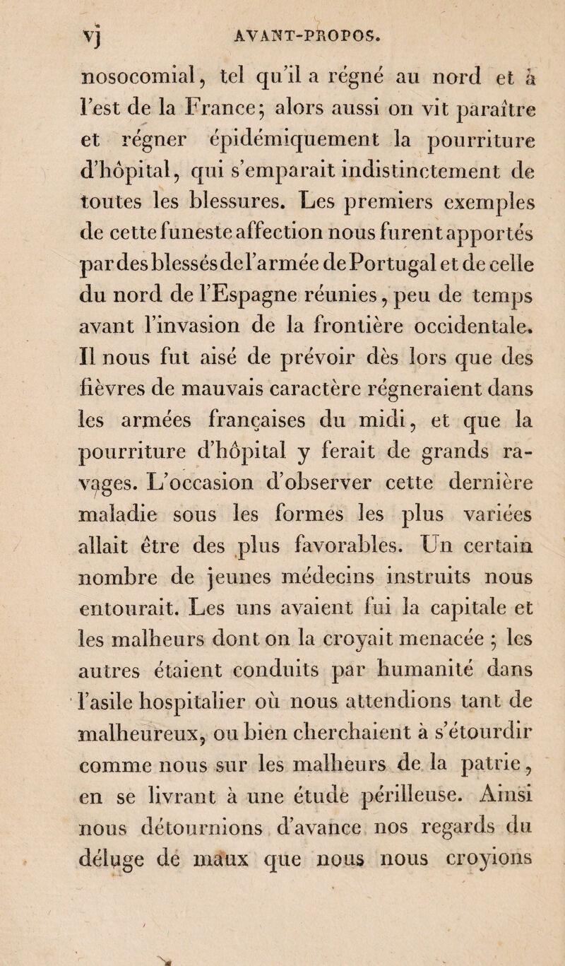 V] nosocomial 5 tel qu’il a régné au nord et à l’est de la France; alors aussi on vit paraître et régner épidémiquement la pourriture d’hôpital 5 qui s’emparait indistinctement de toutes les blessures. Les premiers exemples de cette funeste affection nous furent apportés par des blessés del’armée de Portugal et de celle du nord de l’Espagne réunies, peu de temps avant l’invasion de la frontière occidentale. Il nous fut aisé de prévoir dès lors que des fièvres de mauvais caractère régneraient dans les armées françaises du midi ? et que la pourriture d’hôpital y ferait de grands ra¬ vages. L’occasion d’observer cette dernière maladie sous les formes les plus variées allait être des plus favorables. Un certain nombre de jeunes médecins instruits nous entourait. Les uns avaient fui la capitale et les malheurs dont on la croyait menacée ; les autres étaient conduits par humanité dans l’asile hospitalier où nous attendions tant de malheureux, ou bien cherchaient à s’étourdir comme nous sur les malheurs de la patrie , en se livrant à une étude périlleuse. Ainsi nous détournions d’avance nos regards du déluge de maux que nous nous croyions