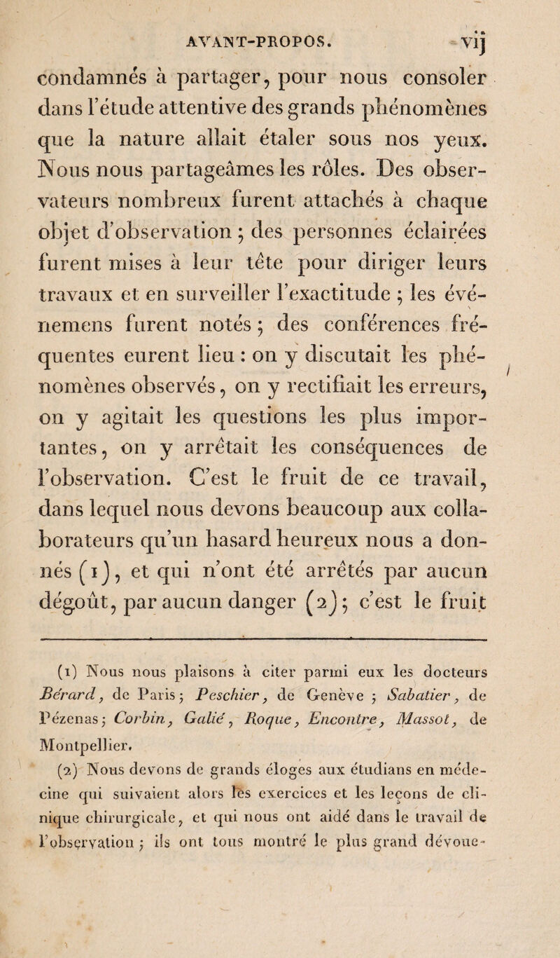 condamnés à partager, pour nous consoler dans l’étude attentive des grands phénomènes que la nature allait étaler sous nos yeux. Nous nous partageâmes les rôles. Des obser¬ vateurs nombreux furent attachés à chaque objet d’observation; des personnes éclairées furent mises à leur tête pour diriger leurs travaux et en surveiller l’exactitude ; les évé- \ nemens furent notés ; des conférences fré¬ quentes eurent lieu : on y discutait les phé¬ nomènes observés, on y rectifiait les erreurs, on y agitait les questions les plus impor¬ tantes, on y arrêtait les conséquences de l’observation. C’est le fruit de ce travail, dans lequel nous devons beaucoup aux colla¬ borateurs qu’un hasard heureux nous a don¬ nés (hJ, et qui n’ont été arrêtés par aucun dégoût, par aucun danger c’est le fruit (1) Nous nous plaisons à citer parmi eux les docteurs Bérard, de Paris j Peschier, de Genève ; Sabatier, de Pézenas; Corbin, Galié, Roque, Encontre, Massot, de Montpellier. (2) Nous devons de grands éloges aux étudians en méde¬ cine qui suivaient alors les exercices et les leçons de cli¬ nique chirurgicale, et qui nous ont aidé dans le travail de l’observation ) ils ont tous montré le plus grand dévoue -