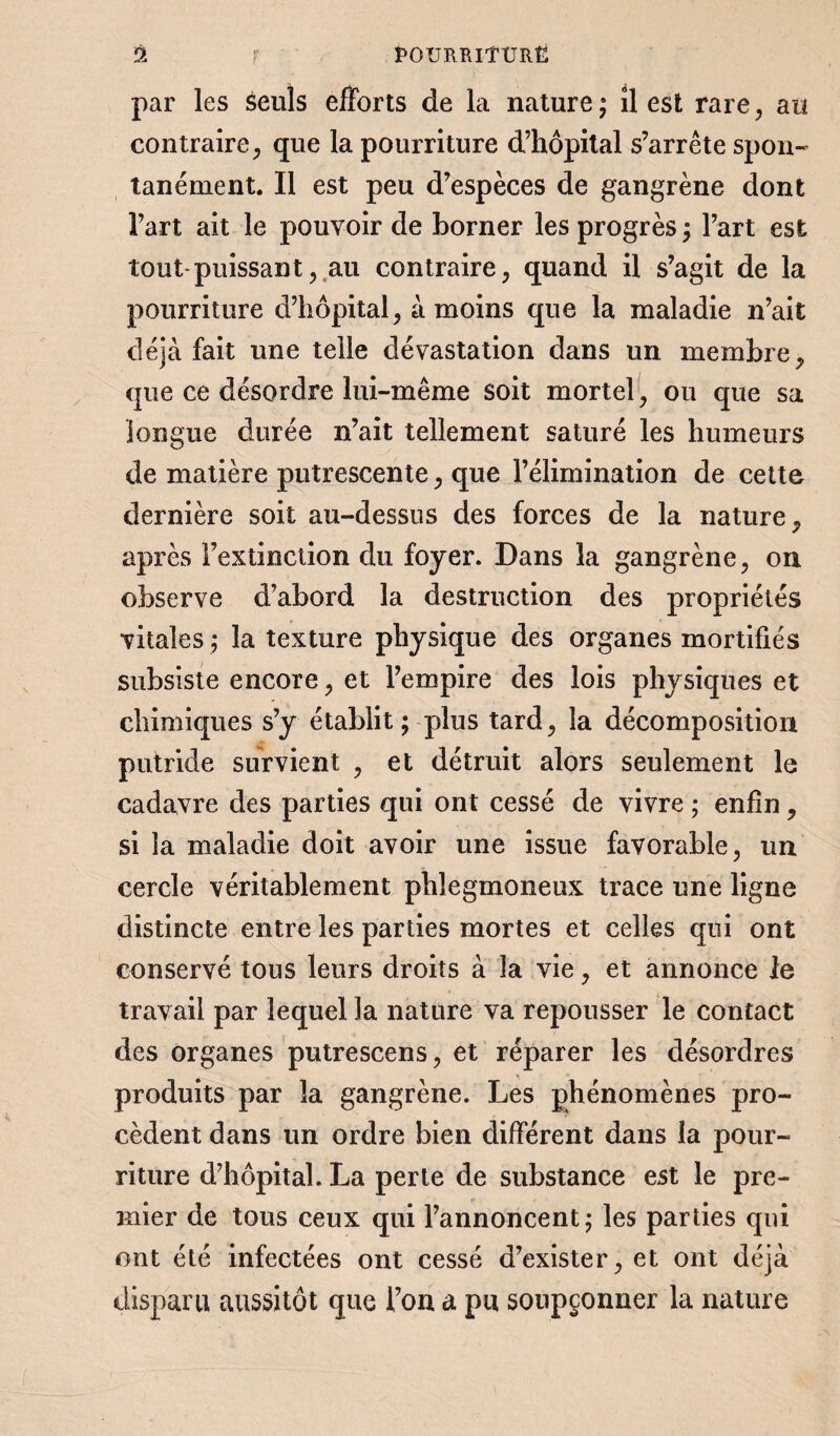 Ù. r t'OURRIÎÜRË par les seuls efforts de la nature ; îl est rare, au contraire, que la pourriture d’hôpital s’arrête spon¬ tanément. Il est peu d’espèces de gangrène dont l’art ait le pouvoir de borner les progrès; l’art est tout puissant, au contraire, quand il s’agit de la pourriture d’hôpital, à moins que la maladie n’ait déjà fait une telle dévastation dans un membre, que ce désordre lui-même soit mortel , ou que sa longue durée n’ait tellement saturé les humeurs de matière putrescente, que l’élimination de cette dernière soit au-dessus des forces de la nature, après l’extinction du foyer. Dans la gangrène, on observe d’abord la destruction des propriétés vitales ; la texture physique des organes mortifiés subsiste encore, et l’empire des lois physiques et chimiques s’y établit ; plus tard, la décomposition putride survient , et détruit alors seulement le cadavre des parties qui ont cessé de vivre ; enfin, si la maladie doit avoir une issue favorable, un cercle véritablement phlegmoneux trace une ligne distincte entre les parties mortes et celles qui ont conservé tous leurs droits à la vie, et annonce le travail par lequel la nature va repousser le contact des organes putrescens, et réparer les désordres produits par la gangrène. Les phénomènes pro¬ cèdent dans un ordre bien différent dans la pour¬ riture d’hôpital. La perte de substance est le pre¬ mier de tous ceux qui l’annoncent; les parties qui ont été infectées ont cessé d’exister, et ont déjà disparu aussitôt que l’on a pu soupçonner la nature