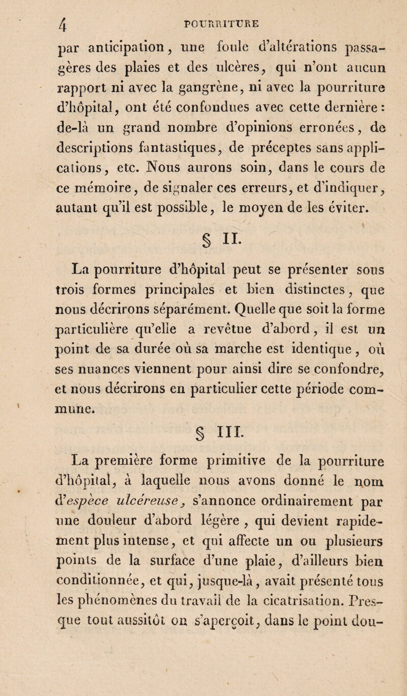 par anticipation , une fouie d’altérations passa¬ gères des plaies et des ulcères, qui n’ont aucun rapport ni avec la gangrène, ni avec la pourriture d’hôpital, ont été confondues avec cette dernière: de-là un grand nombre d’opinions erronées, de descriptions fantastiques, de préceptes sans appli¬ cations, etc. Nous aurons soin, dans le cours de ce mémoire, de signaler ces erreurs, et d’indiquer, autant qu’il est possible, le moyen de les éviter. § n. ^ v ; La pourriture d’hôpital peut se présenter sous trois formes principales et bien distinctes, que nous décrirons séparément. Quelle que soit la forme particulière qu’elle a revêtue d’abord, il est un point de sa durée où sa marche est identique , où ses nuances viennent pour ainsi dire se confondre, et nous décrirons en particulier cette période com¬ mune. § III. La première forme primitive de la pourriture d’hôpital, à laquelle nous avons donné le nom d’espece ulcéreuse, s’annonce ordinairement par une douleur d’abord légère , qui devient rapide¬ ment plus intense, et qui affecte un ou plusieurs points de la surface d’une plaie, d’ailleurs bien conditionnée, et qui, jusque-là, avait présenté tous les phénomènes du travail de la cicatrisation. Pres¬ que tout aussitôt on s’aperçoit, dans le point dou- \