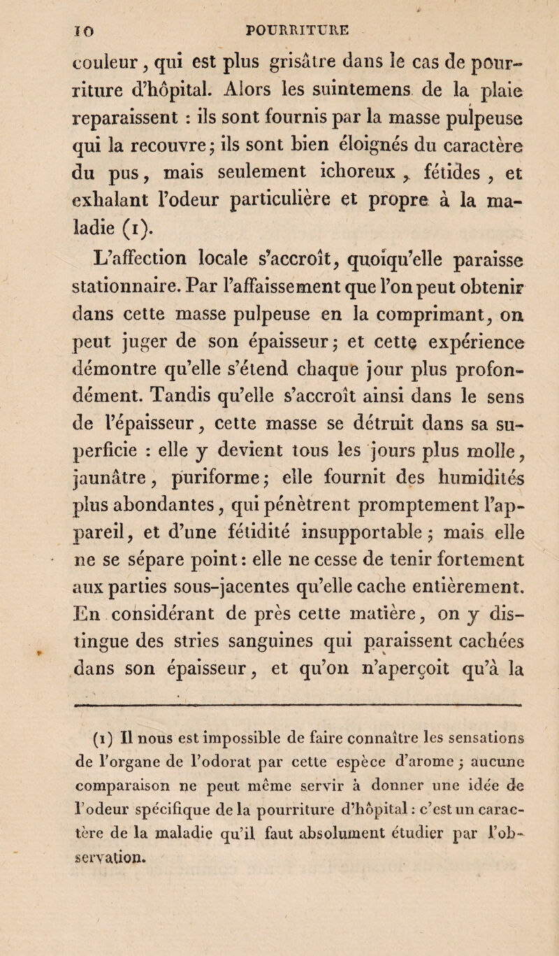 couleur, qui est plus grisâtre dans le cas de pour¬ riture d’hôpital. Alors les suintemens de la plaie * reparaissent : ils sont fournis par la masse pulpeuse qui la recouvre ; ils sont bien éloignés du caractère du pus, mais seulement ichoreux , fétides , et exhalant l’odeur particulière et propre à la ma¬ ladie (i). L’affection locale s’accroît, quoiqu’elle paraisse stationnaire. Par l’affaissement que l’on peut obtenir dans cette masse pulpeuse en la comprimant, on peut juger de son épaisseur ; et cette expérience démontre qu’elle s’étend chaque jour plus profon¬ dément. Tandis qu’elle s’accroît ainsi dans le sens de l’épaisseur, cette masse se détruit dans sa su¬ perficie : elle j devient tous les jours plus molle, jaunâtre, puriforme ; elle fournit des humidités plus abondantes, qui pénètrent promptement l’ap¬ pareil , et d’une fétidité insupportable ; mais elle ne se sépare point : elle ne cesse de tenir fortement aux parties sous-jacentes qu’elle cache entièrement. En considérant de près cette matière, on y dis¬ tingue des stries sanguines qui paraissent cachées dans son épaisseur, et qu’on n’aperçoit qu’à la (i) Il nous est impossible de faire connaître les sensations de l'organe de l’odorat par cette espèce d’arome j aucune comparaison ne peut même servir à donner une ide'e de l’odeur spécifique delà pourriture d’hôpital : c’est un carac¬ tère de la maladie qu’il faut absolument étudier par l’ob¬ servation.