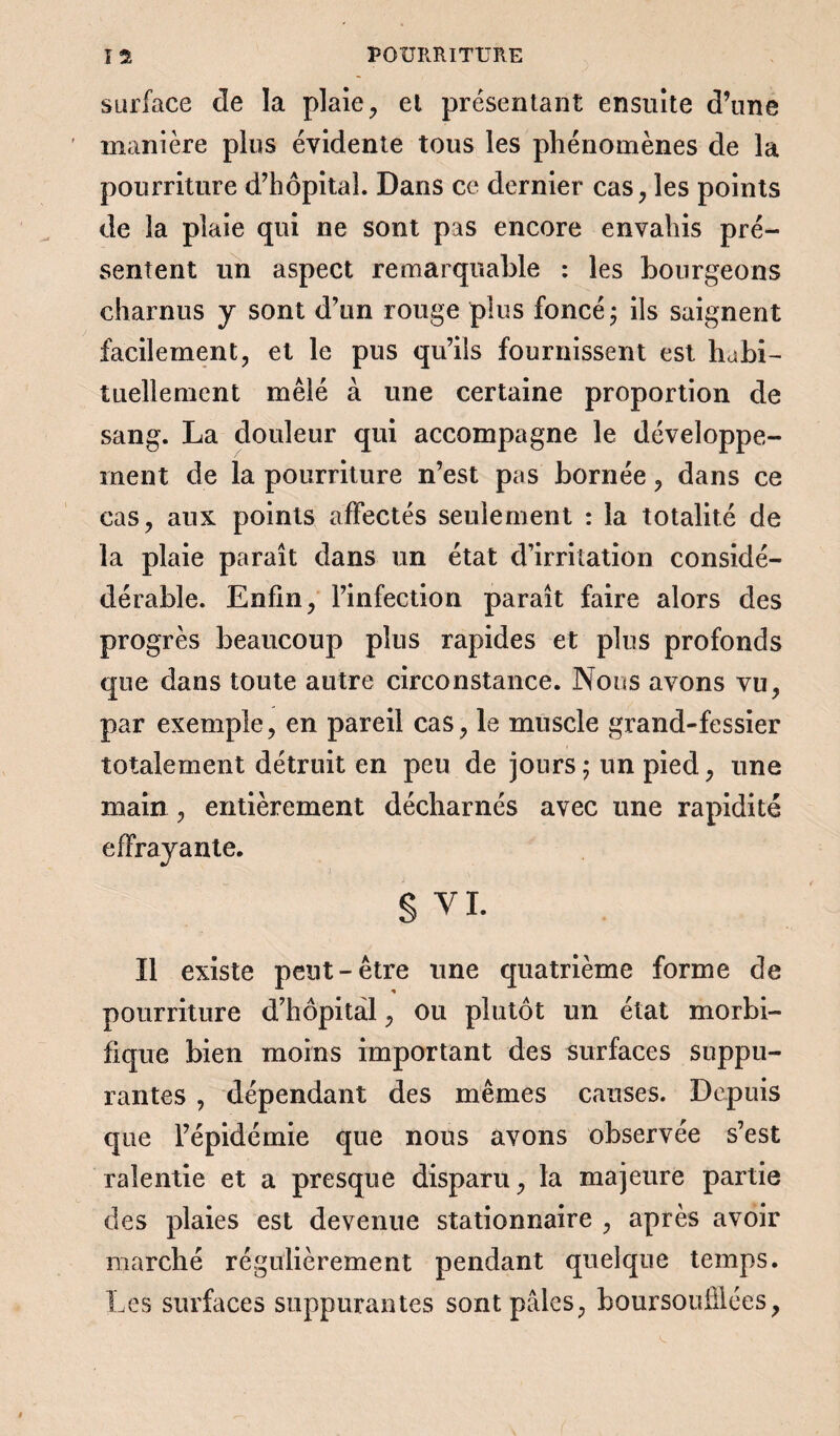 surface de la plaie, el présentant ensuite d’une manière plus évidente tous les phénomènes de la pourriture d’hôpital. Dans ce dernier cas, les points de la plaie qui ne sont pas encore envahis pré¬ sentent un aspect remarquable : les bourgeons charnus y sont d’un rouge plus foncé ; ils saignent facilement, et le pus qu’ils fournissent est habi¬ tuellement mêlé à une certaine proportion de sang. La douleur qui accompagne le développe¬ ment de la pourriture n’est pas bornée, dans ce cas, aux points affectés seulement : la totalité de la plaie paraît dans un état d’irritation considé- dérable. Enfin, l’infection paraît faire alors des progrès beaucoup plus rapides et plus profonds que dans toute autre circonstance. Nous avons vu, par exemple, en pareil cas, le muscle grand-fessier totalement détruit en peu de jours ; un pied, une main , entièrement décharnés avec une rapidité effrayante. § VI. Il existe peut-être une quatrième forme de pourriture d’hôpital, ou plutôt un état morbi¬ fique bien moins important des surfaces suppu¬ rantes , dépendant des mêmes causes. Depuis que l’épidémie que nous avons observée s’est ralentie et a presque disparu, la majeure partie des plaies est devenue stationnaire , après avoir marché régulièrement pendant quelque temps. Les surfaces suppurantes sont pâles, boursouflées,