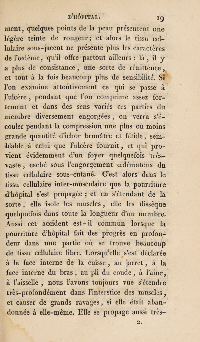 d’hÔPITAL. ig ment, quelques points de la peau présentent une légère teinte de rougeur; et alors le tissu cel¬ lulaire sous-jacent ne présente plus les caractères de l’oedème, qu’il offre partout ailleurs : là , il y a plus de consistance, une sorte de rénittence, et tout à la fois beaucoup plus de sensibilité. Si l’on examine attentivement ce qui se passe à l’ulcère, pendant que l’on comprime assez for¬ tement et dans des sens variés ces parties du membre diversement engorgées, on verra s’é¬ couler pendant la compression une plus ou moins grande quantité d’ichor brunâtre et fétide, sem¬ blable à celui que l’ulcère fournit, et qui pro¬ vient évidemment d’un foyer quelquefois très- vaste , caché sous l’engorgement œdémateux du tissu cellulaire sous-cutané. C’est alors dans le tissu cellulaire inter-musculaire que la pourriture d’hôpital s’est propagée ; et en s’étendant de la sorte, elle isole les muscles, elle les dissèque quelquefois dans toute la longueur d’un membre. Aussi cet accident est-il commun lorsque la pourriture d’hôpital fait des progrès en profon¬ deur dans une partie où se trouve beaucoup de tissu cellulaire libre. Lorsqu’elle s’est déclarée à la face interne de la cuisse , au jarret, à la face interne du bras, au pli du coude, à l’aine, à l’aisselle , nous l’avons toujours vue s’étendre très-profondément dans l’interstice des muscles ? et causer de grands ravages, si elle était aban¬ donnée à elle-même. Elle se propage aussi très- 2.