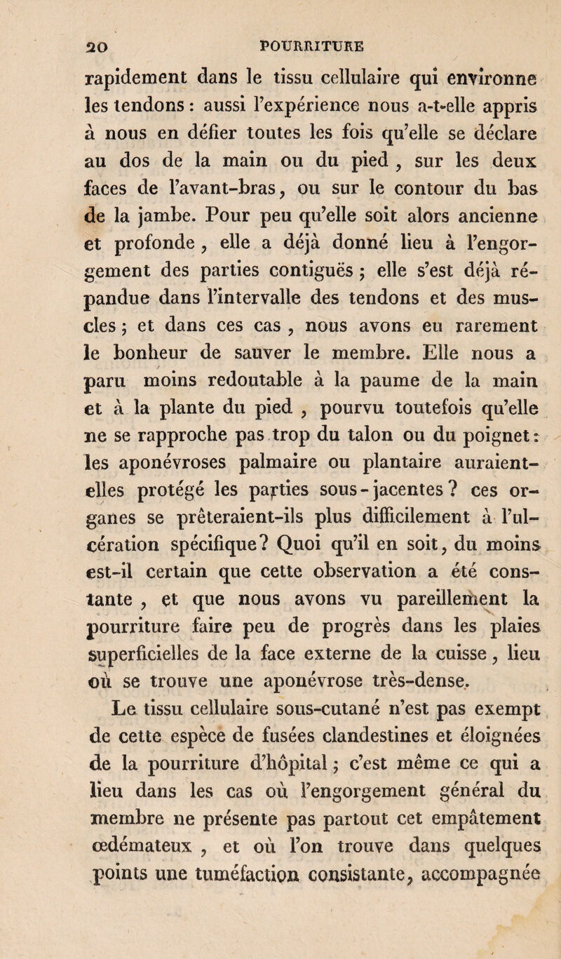 rapidement dans le tissu cellulaire qui environne les tendons : aussi l’expérience nous a-t-elle appris à nous en défier toutes les fois qu’elle se déclare au dos de la main ou du pied , sur les deux faces de l’avant-bras, ou sur le contour du bas de la jambe. Pour peu qu’elle soit alors ancienne et profonde , elle a déjà donné lieu à l’engor¬ gement des parties contiguës ; elle s’est déjà ré¬ pandue dans l’intervalle des tendons et des mus¬ cles 5 et dans ces cas , nous avons eu rarement le bonheur de sauver le membre. Elle nous a paru moins redoutable à la paume de la main et à la plante du pied , pourvu toutefois qu’elle ne se rapproche pas trop du talon ou du poignet: les aponévroses palmaire ou plantaire auraient- elles protégé les parties sous-jacentes? ces or¬ ganes se prêteraient-ils plus difficilement à l’ul¬ cération spécifique? Quoi qu’il en soit, du moins est-il certain que cette observation a été cons¬ tante , et que nous avons vu pareillement la pourriture faire peu de progrès dans les plaies superficielles de la face externe de la cuisse, lieu où se trouve une aponévrose très-dense. Le tissu cellulaire sous-cutané n’est pas exempt de cette espèce de fusées clandestines et éloignées de la pourriture d’hôpital ; c’est même ce qui a lieu dans les cas où l’engorgement général du membre ne présente pas partout cet empâtement œdémateux , et où l’on trouve dans quelques points une tuméfaction consistante, accompagnée