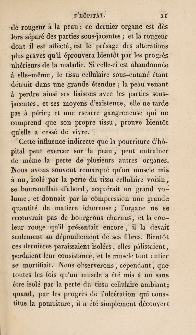 ^hôpital; ai de rougeur à la peau : ce dernier organe est dès lors séparé des parties sous-jacentes ; et la rougeur dont il est affecté, est le présage des altérations plus graves qu’il éprouvera bientôt par les progrès ultérieurs de la maladie. Si celle-ci est abandonnée à elle-même , le tissu cellulaire sous-cutané étant détruit dans une grande étendue ; la peau venant à perdre ainsi ses liaisons avec les parties sous- jacentes, et ses moyens d’existence, elle ne tarde pas à périr,* et une escarre gangreneuse qui ne comprend que son propre tissu, prouve bientôt qu’elle a cessé de vivre. Cette influence indirecte que la pourriture d’hô¬ pital peut exercer sur la peau, peut entraîner de même la perte de plusieurs autres organes. Nous avons souvent remarqué qu’un muscle mis à nu, isolé par la perte du tissu cellulaire voisin, se boursoufïlait d’abord, acquérait un grand vo¬ lume, et donnait par la compression une grande quantité de matière ichoreuse ; l’organe ne se recouvrait pas de bourgeons charnus, et la cou¬ leur rouge qu’il présentait encore , il la devait seulement au dépouillement de ses fibres. Bientôt ces dernières paraissaient isolées, elles pâlissaient, perdaient leur consistance, et le muscle tout entier se mortifiait. Nous observerons, cependant, que toutes les fois qu’un muscle a été mis à nu sans être isolé par la perte du tissu cellulaire ambiant; quand, par les progrès de l’ulcération qui cons¬ titue la pourriture, il a été simplement découvert