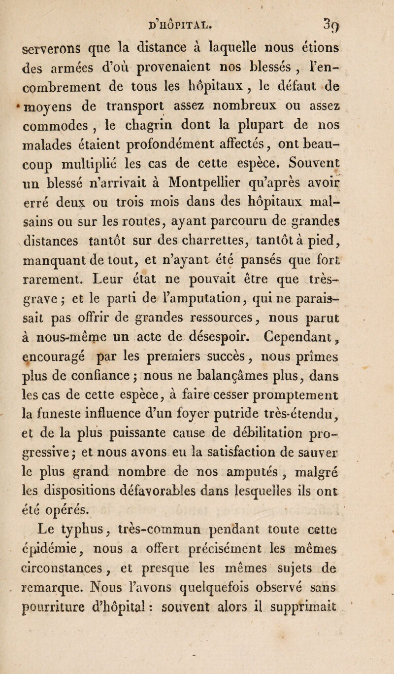 serverons que la distance à laquelle nous étions des armées d’où provenaient nos blessés , l’en¬ combrement de tous les hôpitaux , le défaut de • moyens de transport assez nombreux ou assez commodes , le chagrin dont la plupart de 110s malades étaient profondément affectés, ont beau¬ coup multiplié les cas de cette espèce. Souvent un blessé n’arrivait à Montpellier qu’après avoir erré deux ou trois mois dans des hôpitaux mal¬ sains ou sur les routes, ayant parcouru de grandes distances tantôt sur des charrettes, tantôt à pied, manquant de tout, et n’ayant été pansés que fort rarement. Leur état ne pouvait être que très- grave ; et le parti de l’amputation, qui ne parais¬ sait pas offrir de grandes ressources, nous parut à nous-même un acte de désespoir. Cependant, encouragé par les premiers succès, nous primes plus de confiance ; nous ne balançâmes plus, dans les cas de cette espèce, à faire cesser promptement la funeste influence d’un foyer putride très-étendu, et de la plus puissante cause de débilitation pro¬ gressive ; et nous avons eu la satisfaction de sauver le plus grand nombre de nos amputés , malgré les dispositions défavorables dans lesquelles ils ont été opérés. Le typhus, très-commun pendant toute cette épidémie, nous a offert précisément les mêmes circonstances, et presque les mêmes sujets de remarque. Nous l’avons quelquefois observé sans pourriture d’hôpital : souvent alors il supprimait