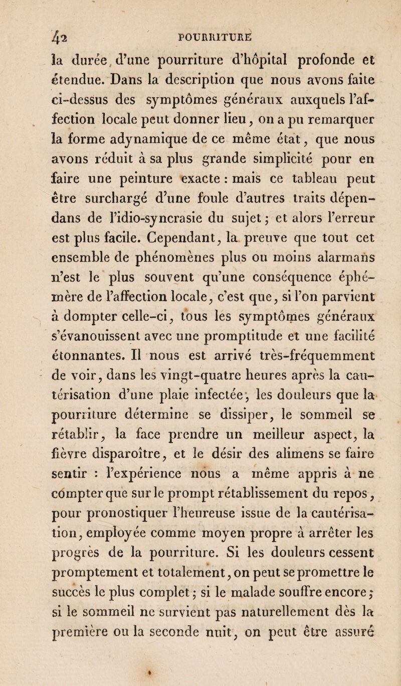 la durée (Tune pourriture d’hôpital profonde et étendue. Dans la description que nous avons faite ci-dessus des symptômes généraux auxquels l’af¬ fection locale peut donner lieu, on a pu remarquer la forme adynamique de ce même état , que nous avons réduit à sa plus grande simplicité pour en faire une peinture exacte : mais ce tableau peut être surchargé d’une foule d’autres traits dépen- dans de l’idio-syncrasie du sujet ; et alors l’erreur est plus facile. Cependant , la preuve que tout cet ensemble de phénomènes plus ou moins alarmans n’est le plus souvent qu’une conséquence éphé¬ mère de l’affection locale, c’est que, si l’on parvient à dompter celle-ci, tous les symptômes généraux s’évanouissent avec une promptitude et une facilité étonnantes. Il nous est arrivé très-fréquemment de voir, dans les vingt-quatre heures après la cau¬ térisation d’une plaie infectée, les douleurs que la pourriture détermine se dissiper, le sommeil se rétablir, la face prendre un meilleur aspect, la fièvre disparoître, et le désir des alimens se faire sentir : l’expérience nous a même appris à ne compter que sur le prompt rétablissement du repos, pour pronostiquer l’heureuse issue de la cautérisa¬ tion, employée comme moyen propre à arrêter les progrès de la pourriture. Si les douleurs cessent promptement et totalement, on peut se promettre le succès le plus complet ; si le malade souffre encore ,* si le sommeil ne survient pas naturellement dès la première ou la seconde nuit, on peut être assuré »