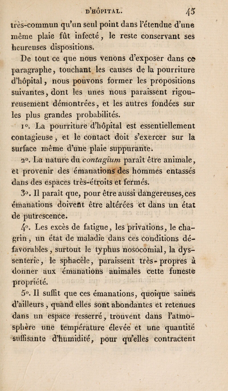 très-commun qu’un seul point dans l’étendue d’une même plaie fût infecté , le reste conservant ses heureuses dispositions. De tout ce que nous venons d’exposer dans ce paragraphe, touchant les causes de la pourriture d’hôpital , nous pouvons former les propositions suivantes, dont les unes nous paraissent rigou¬ reusement démontrées, et les autres fondées sur les plus grandes probabilités. i°. La pourriture d’hôpital est essentiellement contagieuse, et le contact doit s’exercer sur la surface même d’une plaie suppurante. 2°. La nature du càntagium paraît être animale, et provenir des émanations des hommes entassés dans des espaces très-étroits et fermés. 3°. Il paraît que, pour être aussi dangereuses, ces émanations doivent être altérées et dans un état de putrescence. 4°. Les excès de fatigue, les privations, le cha¬ grin , un état de maladie dans ces conditions dé* favorables, surtout le typhus nosocomial, la dys- senterie, le sphacèle, paraissent très-propres à donner aux émanations animales cette funeste propriété. 5°. Il suffit que ces émanations, quoique saines d’ailleurs , quand elles sont abondantes et retenues dans un espace resserré, trouvent dans l’atmo¬ sphère une température élevée et une quantité suffisante d’humidité, pour qu’elles contractent