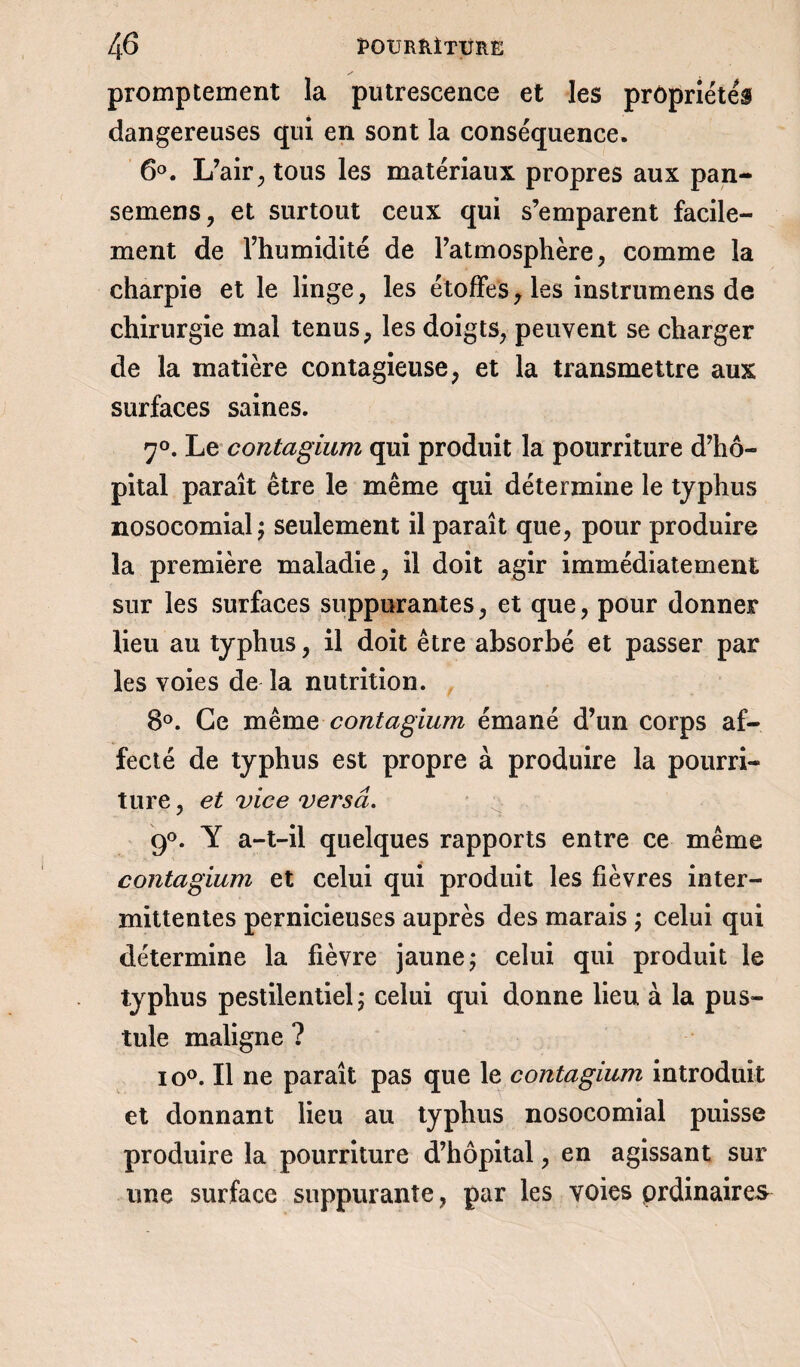 promptement la putrescence et les propriétés dangereuses qui en sont la conséquence. 6°. L/air, tous les matériaux propres aux pan- semens, et surtout ceux qui s’emparent facile¬ ment de l’humidité de l’atmosphère; comme la charpie et le linge; les étoffes7 les instrumens de chirurgie mal tenus; les doigtS; peuvent se charger de la matière contagieuse; et la transmettre aux surfaces saines. 7°. Le contagium qui produit la pourriture d’hô¬ pital paraît être le même qui détermine le typhus nosocomial^ seulement il paraît que, pour produire la première maladie ; il doit agir immédiatement sur les surfaces suppurantes ; et que ? pour donner lieu au typhus, il doit être absorbé et passer par les voies de la nutrition. 8°. Ce même contagium émané d’un corps af¬ fecté de typhus est propre à produire la pourri¬ ture ; et vice versa. 9°. Y a-t-il quelques rapports entre ce même contagium et celui qui produit les fièvres inter¬ mittentes pernicieuses auprès des marais ; celui qui détermine la fièvre jaune; celui qui produit le typhus pestilentiel; celui qui donne lieu à la pus¬ tule maligne ? io°. Il ne paraît pas que le contagium introduit et donnant lieu au typhus nosocomial puisse produire la pourriture d’hôpital ? en agissant sur une surface suppurante ? par les voies ordinaires