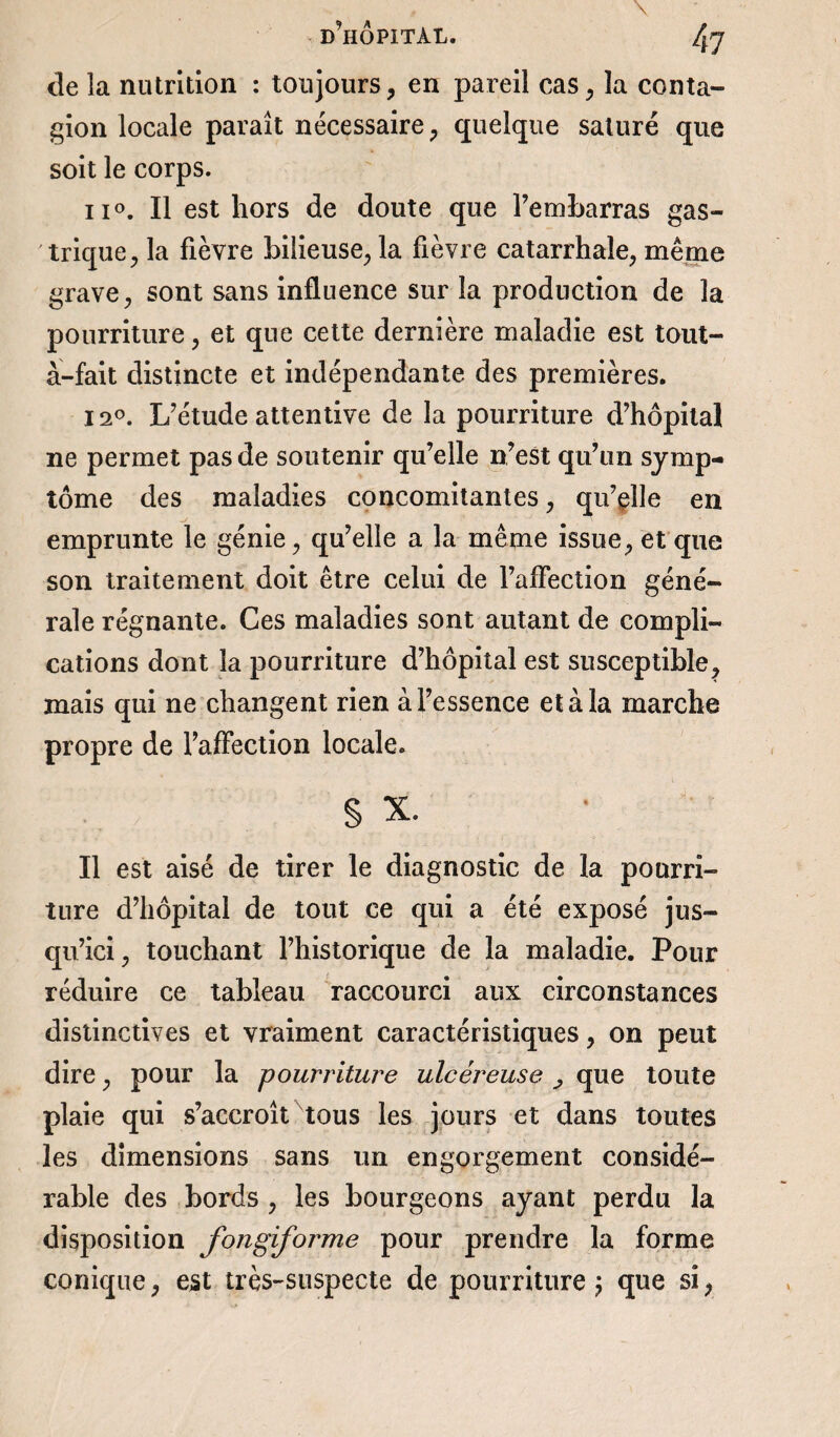 de la nutrition : toujours, en pareil cas, la conta¬ gion locale paraît nécessaire, quelque saturé que soit le corps. ii°. Il est hors de doute que rembarras gas¬ trique, la fièvre bilieuse, la fièvre catarrhale, même grave, sont sans influence sur la production de la pourriture, et que cette dernière maladie est tout- à-fait distincte et indépendante des premières. 12°. L’étude attentive de la pourriture d’hôpital ne permet pas de soutenir qu’elle n’est qu’un symp¬ tôme des maladies concomitantes, qu’elle en emprunte le génie, qu’elle a la même issue, et que son traitement doit être celui de l’affection géné¬ rale régnante. Ces maladies sont autant de compli¬ cations dont la pourriture d’hôpital est susceptible, mais qui ne changent rien à l’essence et à la marche propre de l’affection locale. § X. Il est aisé de tirer le diagnostic de la pourri¬ ture d’hôpital de tout ce qui a été exposé jus¬ qu’ici, touchant l’historique de la maladie. Pour réduire ce tableau raccourci aux circonstances distinctives et vraiment caractéristiques, on peut dire, pour la pourriture ulcéreuse , que toute plaie qui s’accroît tous les jours et dans toutes les dimensions sans un engorgement considé¬ rable des bords , les bourgeons ayant perdu la disposition fongiforme pour prendre la forme conique, est très-suspecte de pourriture j que si,