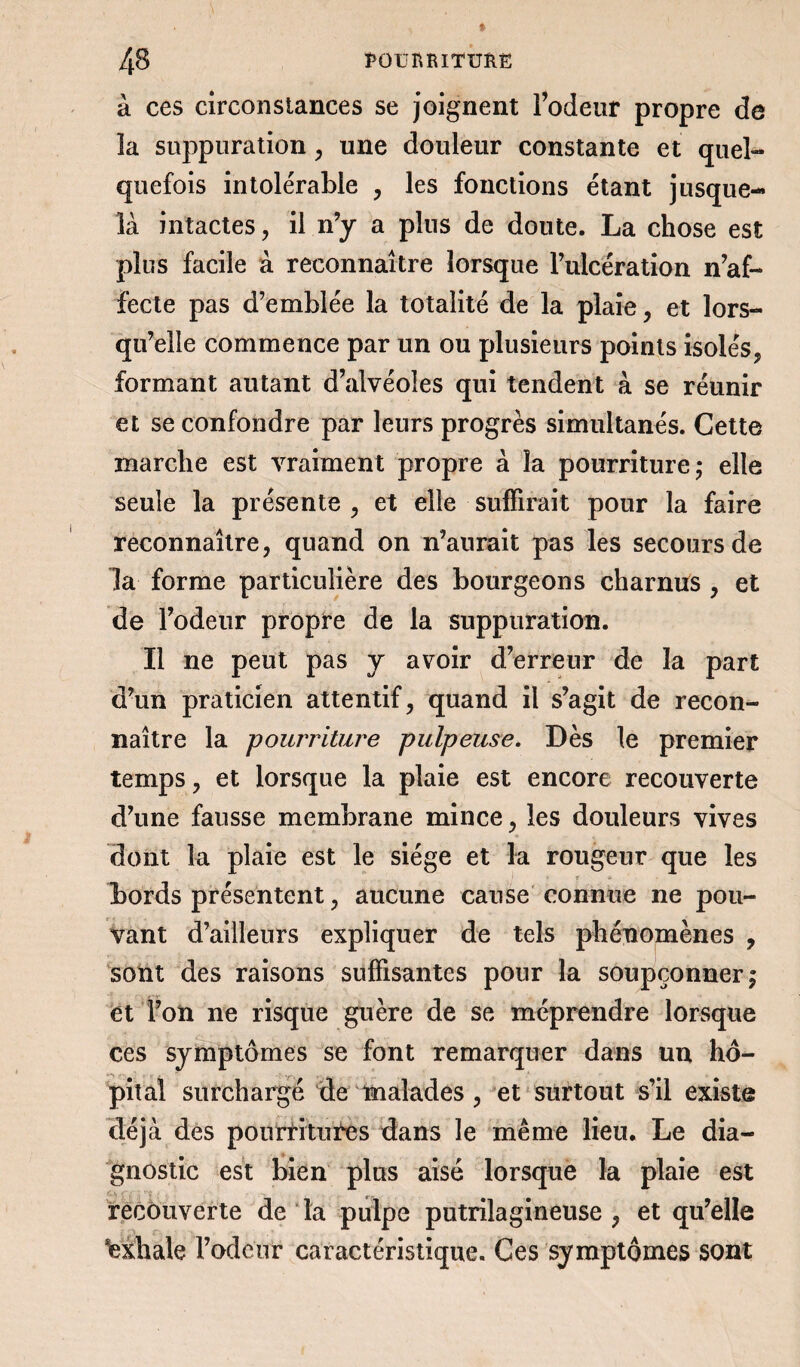 à ces circonstances se joignent l’odeur propre de ïa suppuration , une douleur constante et quel¬ quefois intolérable , les fonctions étant jusque- là intactes, il n’y a plus de doute. La chose est plus facile à reconnaître lorsque l’ulcération n’af¬ fecte pas d’emblée la totalité de la plaie, et lors¬ qu’elle commence par un ou plusieurs points isolés, formant autant d’alvéoles qui tendent à se réunir et se confondre par leurs progrès simultanés. Cette marche est vraiment propre à la pourriture ; elle seule la présente , et elle suffirait pour la faire reconnaître, quand on n’aurait pas les secours de la forme particulière des bourgeons charnus , et de l’odeur propre de la suppuration. Il ne peut pas y avoir d’erreur de la part d’un praticien attentif, quand il s’agit de recon¬ naître la pourriture pulpeuse. Dès le premier temps, et lorsque la plaie est encore recouverte d’une fausse membrane mince, les douleurs vives dont la plaie est le siège et la rougeur que les bords présentent, aucune cause connue ne pou¬ vant d’ailleurs expliquer de tels phénomènes , sont des raisons suffisantes pour la soupçonner | et l’on ne risque guère de se méprendre lorsque ces symptômes se font remarquer dans un hô¬ pital surchargé de malades, et surtout s’il existe déjà des pourritures dans le même lieu. Le dia¬ gnostic est bien plus aisé lorsque la plaie est recouverte de la pulpe putrilagineuse , et qu’elle Exhale l’odeur caractéristique. Ces symptômes sont
