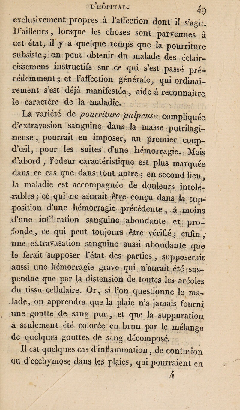 exclusivement propres à l’affection dont iî s’agir. D’ailleurs , lorsque les choses sont parvenues à cet état, il y a quelque temps que la pourriture subsiste j on peut obtenir du malade des éclair- cissemens instructifs sur ce qui s’est passé pré¬ cédemment- et l’affection générale, qui ordinai¬ rement s est déjà manifestée, aide à reconnaître ïe caractère de la maladie. La variété de pourriture pulpeuse compliquée d’extravasion sanguine dans la masse putrilagi- meuse, pourrait en imposer, au premier coup- d’œil, pour les suites d’une hémorragie. Mais d’abord , l’odeur caractéristique est plus marquée dans ce cas que dans tout autre ^ en second lieu la maladie est accompagnée de douleurs intolé¬ rables,- ce qui ne saurait être conçu dans la sup¬ position d’une hémorragie précédente, à moins d’une inf’ ration sanguine abondante et pro¬ fonde, ce qui peut toujours être vérifié^ enfin, une extravasation sanguine aussi abondante que le ferait supposer l’état des parties , supposerait aussi une hémorragie grave qui n’aurait été sus¬ pendue que par la distension de toutes les aréoles du tissu cellulaire. Or, si l’on questionne ïe ma¬ lade, on apprendra que la plaie n’a jamais fourni une goutte de sang pur, et que la suppuration a seulement été colorée en brun par le mélange de quelques gouttes de sang décomposé. Il est quelques cas d’inflammation, de contusion ou d'ecchymose duns le$ plaies, qui pourraient eu