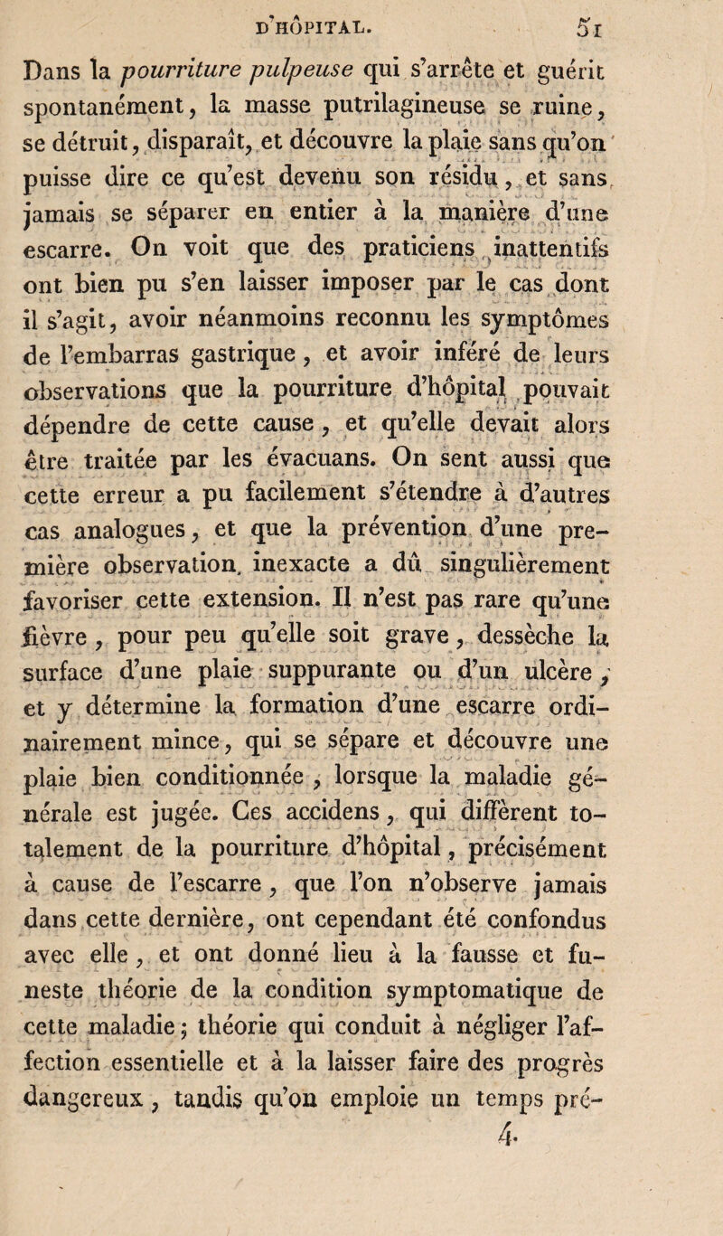 Dans la pourriture pulpeuse qui s’arrête et guérit spontanément, la masse putrilagineuse se ruine, se détruit, disparaît, et découvre la plaie sans qu’on' puisse dire ce qu’est devenu son résidu, et sansr jamais se séparer en entier à la manière d’une escarre. On voit que des praticiens inattentifs ont bien pu s’en laisser imposer par le cas dont il s’agit, avoir néanmoins reconnu les symptômes de l’embarras gastrique , et avoir inféré de leurs observations que la pourriture d’hôpital pouvait dépendre de cette cause, et qu’elle devait alors être traitée par les évacuans. On sent aussi que cette erreur a pu facilement s’étendre à d’autres cas analogues, et que la prévention d’une pre¬ mière observation, inexacte a dû singulièrement ... • '■ ■ * favoriser cette extension. Il n’est pas rare qu’une fièvre , pour peu quelle soit grave, dessèche la surface d’une plaie suppurante ou d’un ulcère y et y détermine la formation d’une escarre ordi¬ nairement mince, qui se sépare et découvre une plaie bien conditionnée , lorsque la maladie gé¬ nérale est jugée. Ces accidens, qui diffèrent to¬ talement de la pourriture d’hôpital, précisément à cause de l’escarre , que l’on n’observe jamais dans cette dernière, ont cependant été confondus avec elle , et ont donné lieu h la fausse et fu¬ neste théorie de la condition symptomatique de cette maladie ; théorie qui conduit à négliger l’af¬ fection essentielle et à la laisser faire des progrès dangereux , tandis qu’on emploie un temps pré- 4