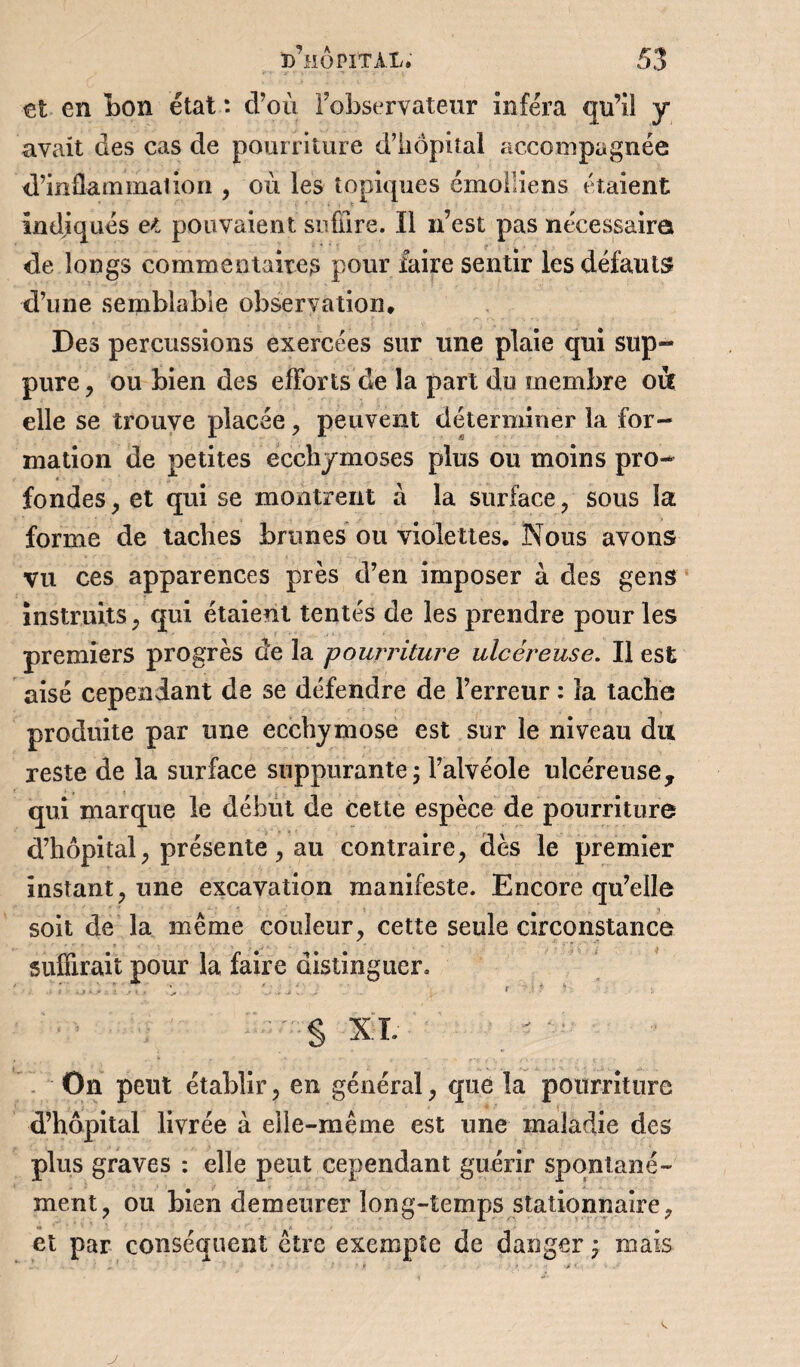 et en bon état : d’où l’observateur inféra qu’il y avait des cas de pourriture d’hôpital accompagnée d’inflammation , où les topiques émolliens étaient indiqués et pouvaient suffire. Il n’est pas nécessaira de longs commentaires pour faire sentir les défauts d’une semblable observation. Des percussions exercées sur une plaie qui sup¬ pure ? ou bien des efforts de la part du membre oit elle se trouve placée, peuvent déterminer la for¬ mation de petites ecchymoses plus ou moins pro¬ fondes , et qui se montrent à la surface , sous la forme de taches brunes ou violettes. Nous avons vu ces apparences près d’en imposer à des gens instruits , qui étaient tentés de les prendre pour les premiers progrès de la pourriture ulcéreuse. Il est aisé cependant de se défendre de l’erreur : la tache produite par une ecchymose est sur le niveau du reste de la surface suppurante; l’alvéole ulcéreuse, qui marque le début de cette espèce de pourriture d’hôpital, présente, au contraire, dès le premier instant, une excavation manifeste. Encore qu’elle soit de la même couleur, cette seule circonstance suffirait pour la faire distinguer. : f , , i i T * . ■' ' ‘j , J y 1 t : ! ? § xi. On peut établir, en général, que la pourriture d’hôpital livrée à elle-même est une maladie des plus graves : elle peut cependant guérir spontané¬ ment, ou bien demeurer long-temps stationnaire, et par conséquent être exempte de danger ; mais