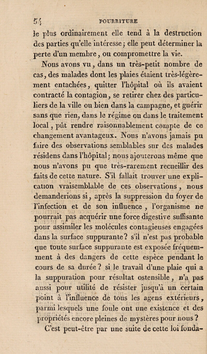 le plus ordinairement elle tend à la destruction des parties qu’elle intéresse j elle peut déterminer la perte d’un membre, ou compromettre la vie. Nous avons vu, dans un très-petit nombre de cas, des malades dont les plaies étaient très-légère¬ ment entachées, quitter l’hôpital où ils avaient contracté la contagion, se retirer chez des particu¬ liers de la ville ou bien dans la campagne, et guérir sans que rien, dans le régime ou dans le traitement local, pût rendre raisonnablement compte de ce changement avantageux. Nous n’avons jamais pu faire des observations semblables sur des malades résidens dans l’hôpital; nous ajouterons même que nous n’avons pu que très-rarement recueillir des faits de cette nature. S’il fallait trouver une expli¬ cation vraisemblable de ces observations, nous demanderions si, après la suppression du foyer de l’infection et de son influence , l’organisme ne pourrait pas acquérir une force digestive suffisante pour assimiler les molécules contagieuses engagées dans la surface suppurante? s’il n’est pas probable que toute surface suppurante est exposée fréquem¬ ment à des dangers de cette espèce pendant le cours de sa durée ? si le travail d’une plaie qui a la suppuration pour résultat ostensible, n’a pas aussi pour utilité de résister jusqu’à un certain point à l’influence de tous les agens extérieurs, parmi lesquels une foule ont une existence et des propriétés encore pleines de mystères pour nous ? C’est peut-être par une suite de cette loi fonda-