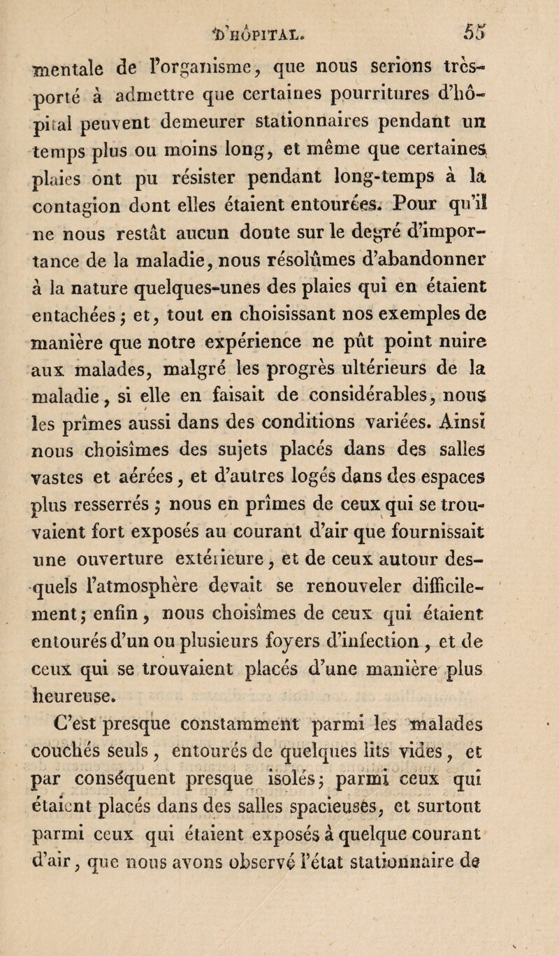 mentale de l’organisme, que nous serions très-* porté à admettre que certaines pourritures d’hô¬ pital peuvent demeurer stationnaires pendant un temps plus ou moins long, et même que certaine^ plaies ont pu résister pendant long-temps à la contagion dont elles étaient entourées. Pour qu’il ne nous restât aucun doute sur le degré d’impor¬ tance de la maladie, nous résolûmes d’abandonner à la nature quelques-unes des plaies qui en étaient entachées ; et, tout en choisissant nos exemples de manière que notre expérience ne pût point nuire aux malades, malgré les progrès ultérieurs de la maladie, si elle en faisait de considérables, nous les primes aussi dans des conditions variées. Ainsi nous choisîmes des sujets placés dans des salles vastes et aérées, et d’autres logés dans des espaces plus resserrés ; nous en prîmes de ceux qui se trou¬ vaient fort exposés au courant d’air que fournissait une ouverture extérieure, et de ceux autour des¬ quels Fatmosphère devait se renouveler difficile¬ ment; enfin, nous choisîmes de ceux qui étaient entourés d’un ou plusieurs foyers d’infection , et de ceux qui se trouvaient placés d?une manière plus heureuse. C’est presque constamment parmi les malades couchés seuls , entourés de quelques lits vides , et par conséquent presque isolés; parmi ceux quî étaient placés dans des salles spacieuses, et surtout parmi ceux qui étaient exposés à quelque courant d’air, que nous avons observé Fétat stationnaire de