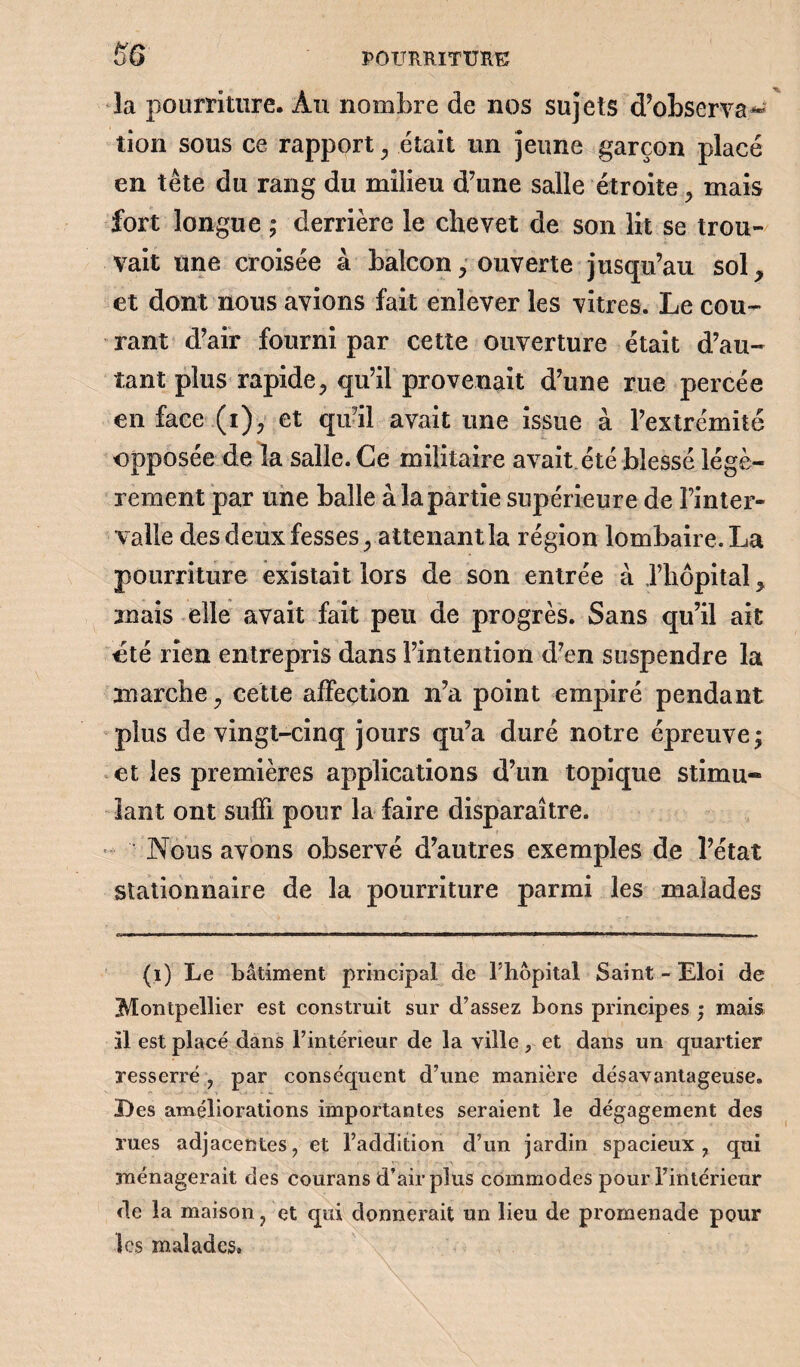 la pourriture. Au nombre de nos sujets d’observa*» tion sous ce rapport , était un jeune garçon placé en tête du rang du milieu d’une salle étroite, mais fort longue ; derrière le chevet de son lit se trou¬ vait une croisée à balcon, ouverte jusqu’au sol, et dont nous avions fait enlever les vitres. Le cou¬ rant d’air fourni par cette ouverture était d’au¬ tant plus rapide, qu’il provenait d’une rue percée en face (i), et qu’il avait une issue à l’extrémité opposée de la salle. Ce militaire avait.été blessé légè¬ rement par une balle à la partie supérieure de l’inter¬ valle des deux fesses, attenant la région lombaire. La pourriture existait lors de son entrée à l’hôpital, mais elle avait fait peu de progrès. Sans qu’il ait été rien entrepris dans l’intention d’en suspendre la marche, cette affection n’a point empiré pendant plus de vingt-cinq jours qu’a duré notre épreuve; et les premières applications d’un topique stimu¬ lant ont suffi pour la faire disparaître. Nous avons observé d’autres exemples de l’état stationnaire de la pourriture parmi les malades (i) Le bâtiment principal de l’hôpital Saint - Eloi de Montpellier est construit sur d’assez bons principes ; mais il est placé dans l’intérieur de la ville, et dans un quartier resserré , par conséquent d’une manière désavantageuse. Des améliorations importantes seraient le dégagement des rues adjacentes, et l’addition d’un jardin spacieux, qui ménagerait des courans d’air plus commodes pour l’intérieur de la maison, et qui donnerait un lieu de promenade pour les malades.