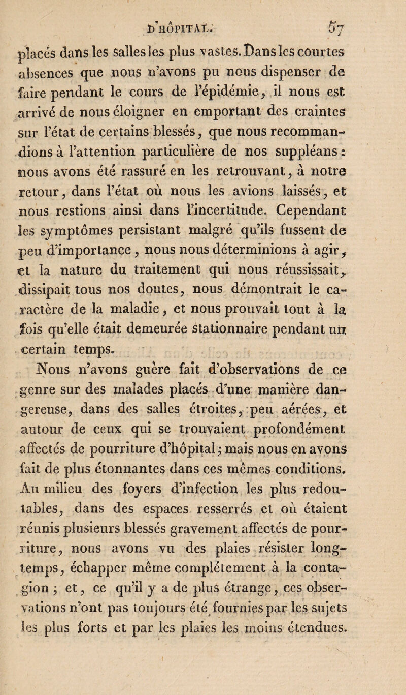 places dans les sallesles plus vastes. Dans les courtes absences que nous n’avons pu nous dispenser de faire pendant le cours de l’épidémie, il nous est arrivé de nous éloigner en emportant des craintes sur l’état de certains blessés, que nous recomman¬ dions à l’attention particulière de nos suppléans : nous avons été rassuré en les retrouvant, à notre retour, dans l’état où nous les avions laissés, et nous restions ainsi dans rincertitude. Cependant les symptômes persistant malgré qu’ils fussent de peu d’importance , nous nous déterminions à agir, et la nature du traitement qui nous réussissait, dissipait tous nos doutes, nous démontrait le ca¬ ractère de la maladie, et nous prouvait tout a la fois qu’elle était demeurée stationnaire pendant unr. certain temps. Nous n’avons guère fait d’observations de ce genre sur des malades placés d'une manière dan¬ gereuse, dans des salles étroites, peu aérées, et autour de ceux qui se trouvaient profondément affectés de pourriture d’hôpital ; mais nous en avons fait de plus étonnantes dans ces mêmes conditions. Au milieu des foyers d’infection les plus redou¬ tables, dans des espaces resserrés et où étaient réunis plusieurs blessés gravement affectés de pour¬ riture, nous avons vu des plaies résister long¬ temps, échapper même complètement à la conta¬ gion ; et, ce qu’il y a de plus étrange, ces obser¬ vations n’ont pas toujours été fournies par les sujets les plus forts et par les plaies les moins étendues.