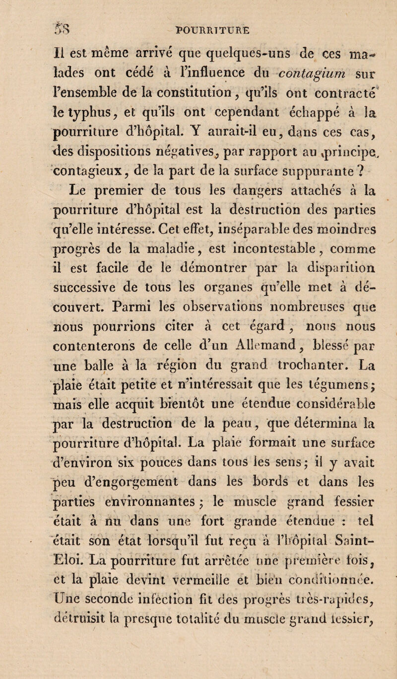 Il est même arrivé que quelques-uns de ces msh îades ont cédé à l’influence du contagium sur Fensemble de la constitution , qu’ils ont contracté le typhus, et qu’ils ont cependant échappé à la pourriture d’hôpital. Y aurait-il eu, dans ces cas, des dispositions négatives., par rapport au ^principe, contagieux, de la part de la surface suppurante ? Le premier de tous les dangers attachés à la pourriture d’hôpital est la destruction des parties qu’elle intéresse. Cet effet, inséparable des moindres progrès de la maladie, est incontestable, comme il est facile de le démontrer par la disparition successive de tous les organes qu’elle met à dé¬ couvert. Parmi les observations nombreuses que nous pourrions citer à cet égard, nous nous contenterons de celle d’un Allemand, blessé par une balle à la région du grand trochanter. La plaie était petite et n’intéressait que les tégumens ; mais elle acquit bientôt une étendue considérable par la destruction de la peau, que détermina la pourriture d’hôpital. La plaie formait une surface d’environ six pouces dans tous ies sens ; il y avait peu d’engorgement dans les bords et dans les parties environnantes ; le muscle grand fessier était à nu dans une fort grande étendue : tel était son état lorsqu’il fut reçu à i’bôpital Saint- Eloi. La pourriture fut arrêtée une première lois, et la plaie devint vermeille et bien conditionnée. Une seconde infection fit des progrès très-rapides, détruisit la presque totalité du muscle grand tessier,