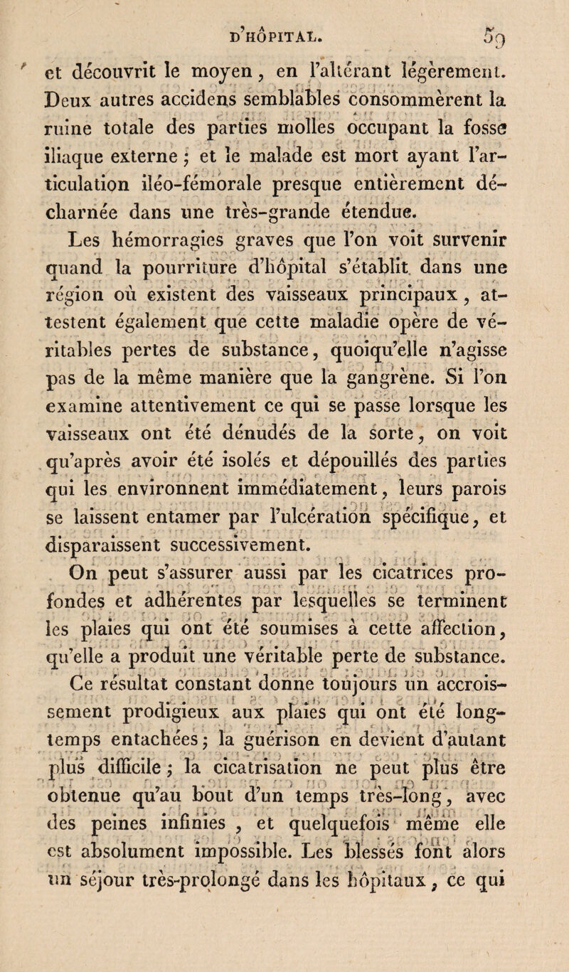 et découvrît le moyen , en l’allérant légèrement. Deux autres accidens semblables consommèrent la ' ■ ' • ». .if ruine totale des parties molles occupant la fosse iliaque externe • et le malade est mort ayant l’ar¬ ticulation iléo-fémorale presque entièrement dé¬ charnée dans une très-grande étendue. Les hémorragies graves que l’on voit survenir quand la pourriture d’hôpital s’établit dans une région où existent des vaisseaux principaux , at¬ testent également que cette maladie opère de vé¬ ritables pertes de substance, quoiqu’elle n’agisse pas de la même manière que la gangrène. Si l’on examine attentivement ce qui se passe lorsque les vaisseaux ont été dénudés de la sorte, on voit qu’après avoir été isolés et dépouillés des parties ■ qui les environnent immédiatement, leurs parois se laissent entamer par l’ulcération spécifique, et disparaissent successivement. On peut s’assurer aussi par les cicatrices pro- fondes et adhérentes par lesquelles se terminent les plaies qui ont été soumises à cette affection, qu’elle a produit une véritable perte de substance. Ce résultat constant donne toujours un accrois¬ sement prodigieux aux plaies qui ont été long¬ temps entachées ; la guérison en devient d’autant plus difficile ; la cicatrisation ne peut plus être obtenue qu’au bout d’un temps très-long, avec des peines infinies , et quelquefois même elle est absolument impossible. Les blessés font alors un séjour très-prqlongé dans les hôpitaux, ce qui