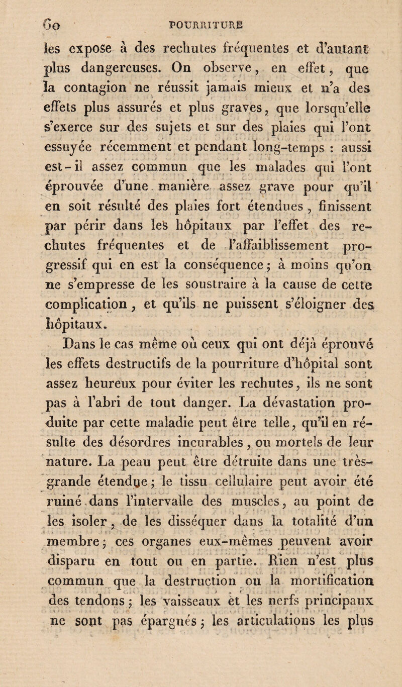 les expose à des rechutes fréquentes et d’autant plus dangereuses. On observe, en effet , que la contagion ne réussit jamais mieux et n’a des effets plus assurés et plus graves, que lorsqu’elle s’exerce sur des sujets et sur des plaies qui l’ont essuyée récemment et pendant long-temps : aussi est-il assez commun que les malades qui l’ont éprouvée d’une manière assez grave pour qu’il en soit résulté des plaies fort étendues , finissent par périr dans leS hôpitaux par l’effet des re¬ chutes fréquentes et de l’affaiblissement pro¬ gressif qui en est la conséquence ; à moins qu’on ne s’empresse de les soustraire à la cause de cette complication, et qu’ils ne puissent s’éloigner des hôpitaux. Dans le cas même où ceux qui ont déjà éprouvé les effets destructifs de la pourriture d’hôpital sont assez heureux pour éviter les rechutes, ils ne sont pas à l’abri de tout danger. La dévastation pro¬ duite par cette maladie peut être telle, qu’il en ré¬ sulte des désordres incurables , ou mortels de leur nature. La peau peut être détruite dans une très- grande étendge ; le tissu cellulaire peut avoir été ruiné,dans l’intervalle des muscles, au point de • * ' les isoler, de les disséquer dans la totalité d’un membre ; ces organes eux-mêmes peuvent avoir disparu en tout ou en partie. Rien n’est plus commun que la destruction ou la mortification i * i des tendons ; les vaisseaux et les nerfs principaux ne sont pas épargnés ; les articulations les plus