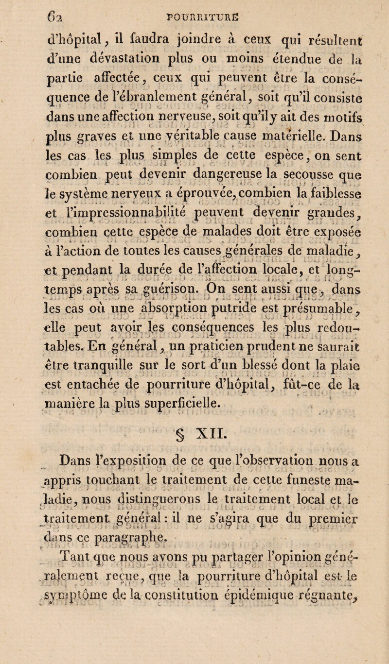 d’hôpital, il faudra joindre à ceux qui résultent d’une dévastation plus ou moins étendue de îa partie affectée, ceux qui peuvent être la consé¬ quence de l’ébranlement général, soit qu’il consiste dans une affection nerveuse, soit qu’ily ait des motifs plus graves et une véritable cause matérielle. Dans les cas les plus simples de cette espèce, on sent combien peut devenir dangereuse la secousse que le système nerveux a éprouvée, combien la faiblesse et l’impressionnabilité peuvent devenir grandes, combien cette espèce de malades doit être exposée » ' * • <* • w t . ... y *!.-•: . . ...• a - t i ... . , a Faction de toutes les causes générales de maladie, n « ...... €t pendant la durée de l’affection locale, et long¬ temps après sa guérison. On sent aussi que, dans les cas où une absorption putride est présumable, elle peut avoir les conséquences les plus redou- tables. En général, un praticien prudent ne saurait être tranquille sur le sort d’un blessé dont la plaie est entachée de pourriture d’hôpital, fût-ce de la manière la plus superficielle. § XII. Dans l’exposition de ce que l’observation nous a appris touchant le traitement de cette funeste ma¬ ladie, nous distinguerons le traitement local et le *1. t. ■’ .• i 1 • • . ‘ . . . • > J . . il - • ' • - • : . V traitement général : il ne s’agira que du premier dans ce paragraphe. Tant que nous avons pu partager l’opinion géné¬ ralement reçue, que la pourriture d’hôpital est-le symptôme de la constitution épidémique régnante.
