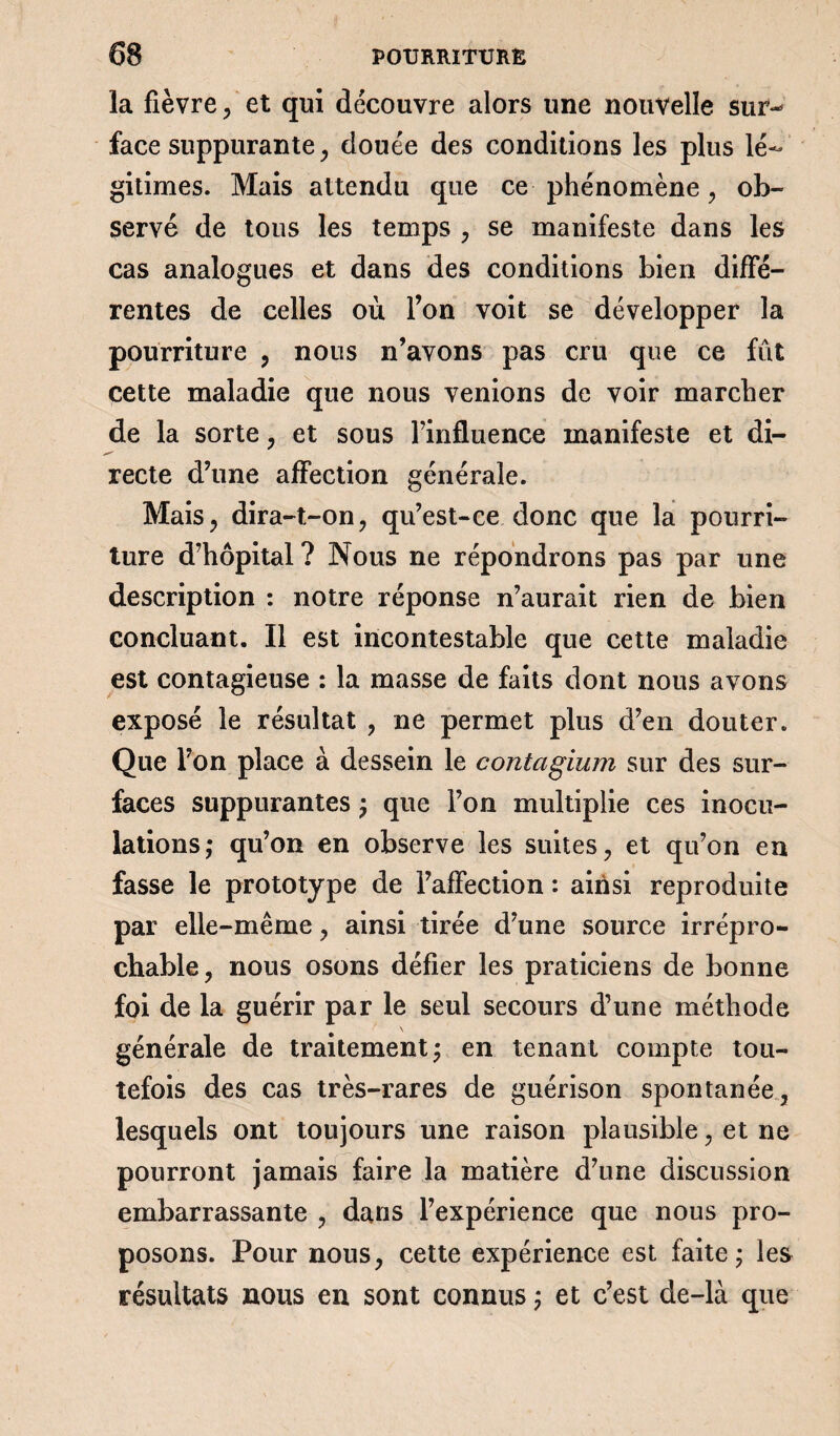 la fièvre , et qui découvre alors une nouvelle sur^ face suppurante, douée des conditions les plus lé¬ gitimes. Mais attendu que ce phénomène, ob¬ servé de tous les temps , se manifeste dans les cas analogues et dans des conditions bien diffé¬ rentes de celles où l’on voit se développer la pourriture , nous n’avons pas cru que ce fût cette maladie que nous venions de voir marcher de la sorte , et sous l’influence manifeste et di¬ recte d’une affection générale. Mais, dira-t-on, qu’est-ce donc que la pourri¬ ture d’hôpital ? Nous ne répondrons pas par une description : notre réponse n’aurait rien de bien concluant. Il est incontestable que cette maladie est contagieuse : la masse de faits dont nous avons exposé le résultat , ne permet plus d’en douter. Que l’on place à dessein le contagium sur des sur¬ faces suppurantes ; que l’on multiplie ces inocu¬ lations,* qu’on en observe les suites, et qu’on en fasse le prototype de l’affection : ainsi reproduite par elle-même, ainsi tirée d’une source irrépro¬ chable, nous osons défier les praticiens de bonne foi de la guérir par le seul secours d’une méthode générale de traitement ; en tenant compte tou¬ tefois des cas très-rares de guérison spontanée, lesquels ont toujours une raison plausible, et ne pourront jamais faire la matière d’une discussion embarrassante , dans l’expérience que nous pro¬ posons. Pour nous, cette expérience est faite; les résultats nous en sont connus ; et c’est de-là que