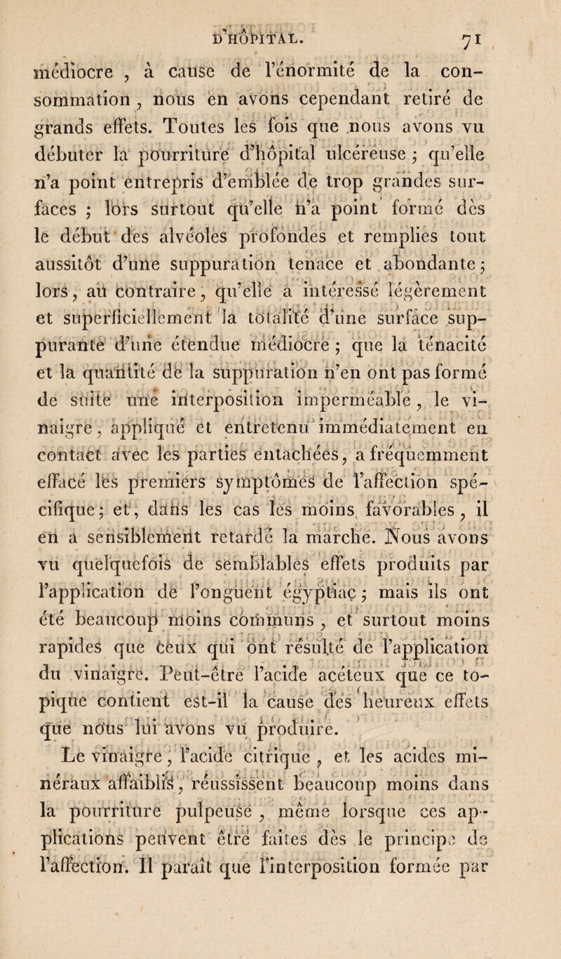 médiocre , à cause de Fénormité de la con¬ sommation , nous en avons cependant retiré de grands effets. Toutes les fois que nous avons vu débuter la pourriture d’hôpital ulcéreuse ; qu’elle n’a point entrepris d’emblée de trop grandes sur¬ faces ; lors surtout qu’elle ii’a point formé dès le début des alvéoles profondes et remplies tout aussitôt d’une suppuration tenace et abondante ; lors, au contraire, qu’elle a intéressé légèrement et superficiellement la totalité d’iine surface sup¬ purante d’une étendue médiocre ; que la ténacité et la quantité de la suppuration n’en ont pas formé de suite une interposition imperméable, le vi¬ naigre, appliqué et entretenu immédiatement en contact avec les parties entachées, a fréquemment effacé les premiers symptômes de l’affection spé¬ cifique ; et, dans les cas les moins favorables, il • -, i . - . • t - •*' rjr - ■■■ .  * : ' 1 en a sensiblement retardé la marche. Nous avons vu quelquefois de semblables effets produits par l’application de l’onguent égÿptiaç ÿ mais ils ont r . * 1 ' , été beaucoup moins communs, et surtout moins rapides que ceux qui ont résulté de l’application du vinaigre. Peut-être l’acide acéteux que ce to¬ pique contient est-il la cause des Heureux effets que nous lui avons vu produire. Le vinaigre, Facide citrique , et les acides mi¬ néraux affaiblis , réussissent beaucoup moins dans la pourriture pulpeuse , même lorsque ces ap ¬ plications peuvent être faites dès le principe de l’affection. Il paraît que Finterposition formée par
