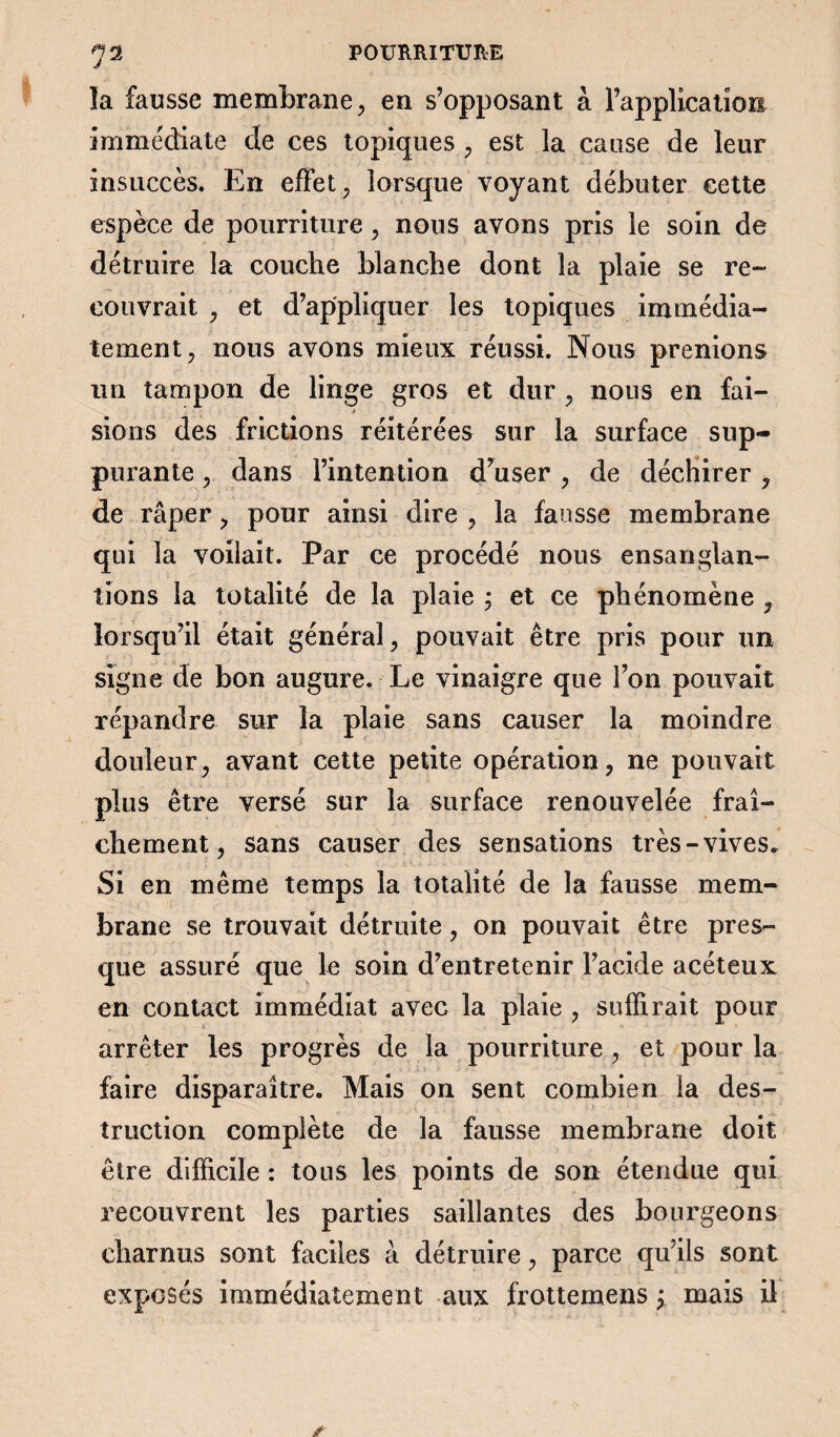 la fausse membrane, en s’opposant à l’application immédiate de ces topiques , est la cause de leur insuccès. En effet, lorsque voyant débuter cette espèce de pourriture , nous avons pris le soin de détruire la couche blanche dont la plaie se re¬ couvrait , et d’appliquer les topiques immédia¬ tement, nous avons mieux réussi. Nous prenions un tampon de linge gros et dur , nous en fai¬ sions des frictions réitérées sur la surface sup¬ purante , dans l’intention d’user , de déchirer, de râper, pour ainsi dire , la fausse membrane qui la voilait. Par ce procédé nous ensanglan¬ tions la totalité de la plaie ; et ce phénomène , lorsqu’il était général, pouvait être pris pour un signe de bon augure. Le vinaigre que l’on pouvait répandre sur la plaie sans causer la moindre douleur, avant cette petite opération, ne pouvait plus être versé sur la surface renouvelée fraî¬ chement, sans causer des sensations très-vives. Si en même temps la totalité de la fausse mem¬ brane se trouvait détruite, on pouvait être pres¬ que assuré que le soin d’entretenir l’acide acéteux en contact immédiat avec la plaie , suffirait pour arrêter les progrès de la pourriture , et pour la faire disparaître. Mais on sent combien la des¬ truction complète de la fausse membrane doit être difficile : tous les points de son étendue qui recouvrent les parties saillantes des bourgeons charnus sont faciles à détruire, parce qu’ils sont exposés immédiatement aux frottemens \ mais il