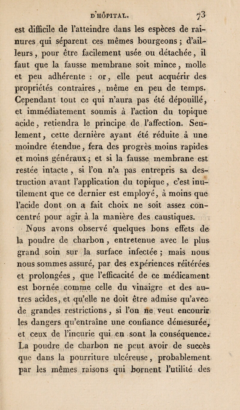 est difficile de l’atteindre dans les espèces de rai¬ nures qui séparent ces mêmes bourgeons ; d’ail¬ leurs , pour être facilement usée ou détachée, il faut que la fausse membrane soit mince, molle et peu adhérente : or, elle peut acquérir des propriétés contraires , même en peu de temps. Cependant tout ce qui n’aura pas été dépouillé, et immédiatement soumis à l’action du topique acide , retiendra le principe de l’affection. Seu¬ lement, cette dernière ayant été réduite à une moindre étendue, fera des progrès moins rapides et moins généraux ; et si la fausse membrane est restée intacte , si l’on n’a pas entrepris sa des¬ truction avant l’application du topique, c’est inu¬ tilement que ce dernier est employé, à moins que l’acide dont on a fait choix ne soit assez con¬ centré pour agir à la manière des caustiques. Nous avons observé quelques bons effets de la poudre de charbon , entretenue avec le plus grand soin sur la surface infectée ; mais nous nous sommes assuré, par des expériences réitérées et prolongées , que l’efficacité de ce médicament est bornée comme celle du vinaigre et des au¬ tres acides, et qu’elle ne doit être admise qu’avec de grandes restrictions, si l’on ne veut encourir les dangers qu’entraîne une confiance démesurée, et ceux de l’incurie qui en sont la conséquence. La poudre de charbon ne peut avoir de succès que dans la pourriture ulcéreuse, probablement par les mêmes raisons qui bornent futilité des