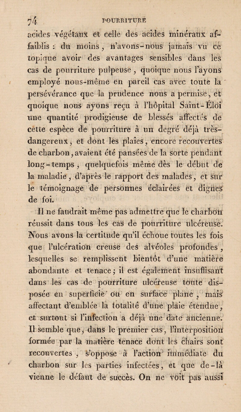 acides végétaux et celle des acides minéraux af¬ faiblis : du moins , n’avons-nous jamais vu ce topique avoir des avantages sensibles dans les cas de pourriture pulpeuse , quoique nous l’ayons employé nons-même en pareil cas avec toute la ' persévérance que la prudence nous a permise, et quoique nous ayons reçu à l’hôpital Saint-Éîdi une quantité prodigieuse de blessés affectés de cette espèce de pourriture à un degré déjà très- dangereux , et dont les plaies, encore recouvertes de charbon,avaient été pansées de la sorte pendant long-temps, quelquefois même dès le début de 3a maladie, d’après le rapport des malades, et sur le témoignage de personnes éclairées et dignes de foi. Il ne faudrait même pas admettre que le charbon réussit dans tous les cas de pourriture ulcéreuse. Nous avons la certitude qu’il échoue toutes les fois que l’ulcération creuse des alvéoles profondes , lesquelles se remplissent bientôt d’une matière abondante et tenace ; il est également insuffisant dans les cas de pourriture ulcéreuse toute dis¬ posée en superficie ou en surface plane , mais * affectant d’emblée la totalité d’une plaie étendue, et surtout si l’infection a déjà une date ancienne. Il semble que, dans le premier cas, l’interposition formée par la matière tenace dont les chairs sont recouvertes , s’oppose à l’action' fin médiate du charbon sur les parties infectées, et que de-là vienne le défaut de succès. On ne voit pas aussi