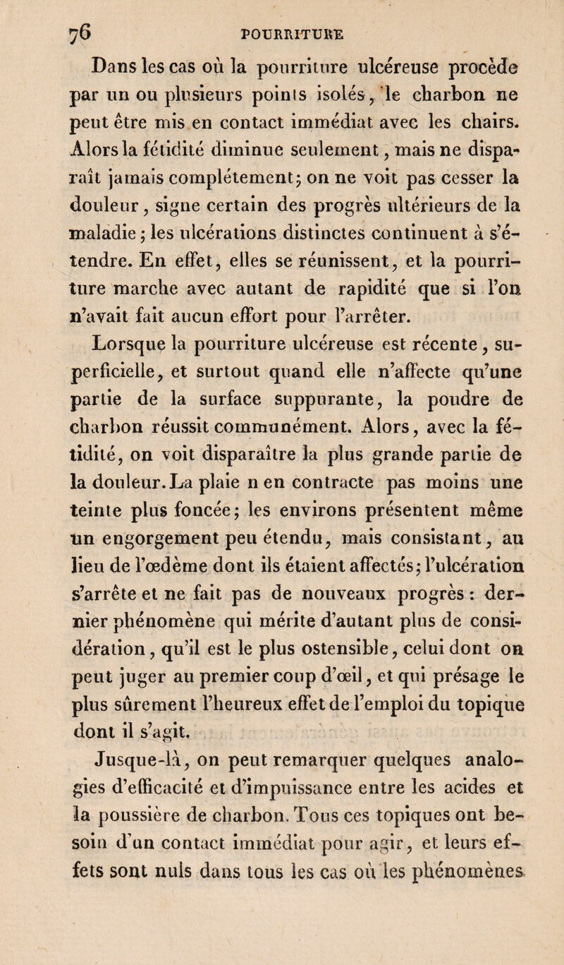Dans les cas où la pourriture ulcéreuse procède par lin ou plusieurs poinls isolés, le charbon ne peut être mis en contact immédiat avec les chairs. Alors la fétidité diminue seulement, mais ne dispa¬ raît jamais complètement-y on ne voit pas cesser la douleur, signe certain des progrès ultérieurs de la maladie ; les ulcérations distinctes continuent à s’é¬ tendre. En effet, elles se réunissent, et la pourri¬ ture marche avec autant de rapidité que si l’on n’avait fait aucun effort pour l’arrêter. Lorsque la pourriture ulcéreuse est récente , su¬ perficielle, et surtout quand elle n’affecte qu’une partie de la surface suppurante, la poudre de charbon réussit communément. Alors, avec la fé¬ tidité, on voit disparaître la plus grande partie de la douleur.La plaie n en contracte pas moins une teinte plus foncée ; les environs présentent même lin engorgement peu étendu, mais consistant, au lieu de l’œdème dont ils étaient affectés ; l’ulcération s’arrête et ne fait pas de nouveaux progrès : der¬ nier phénomène qui mérite d’autant plus de consi¬ dération , qu’il est le plus ostensible, celui dont on peut juger au premier coup d’œil, et qui présage le plus sûrement l’heureux effet de l’emploi du topique dont il s’agit. Jusque-là, on peut remarquer quelques analo¬ gies d’efficacité et d’impuissance entre les acides et la poussière de charbon. Tous ces topiques ont be¬ soin d’un contact immédiat pour agir, et leurs ef¬ fets sont nuis dans tous les cas où les phénomènes