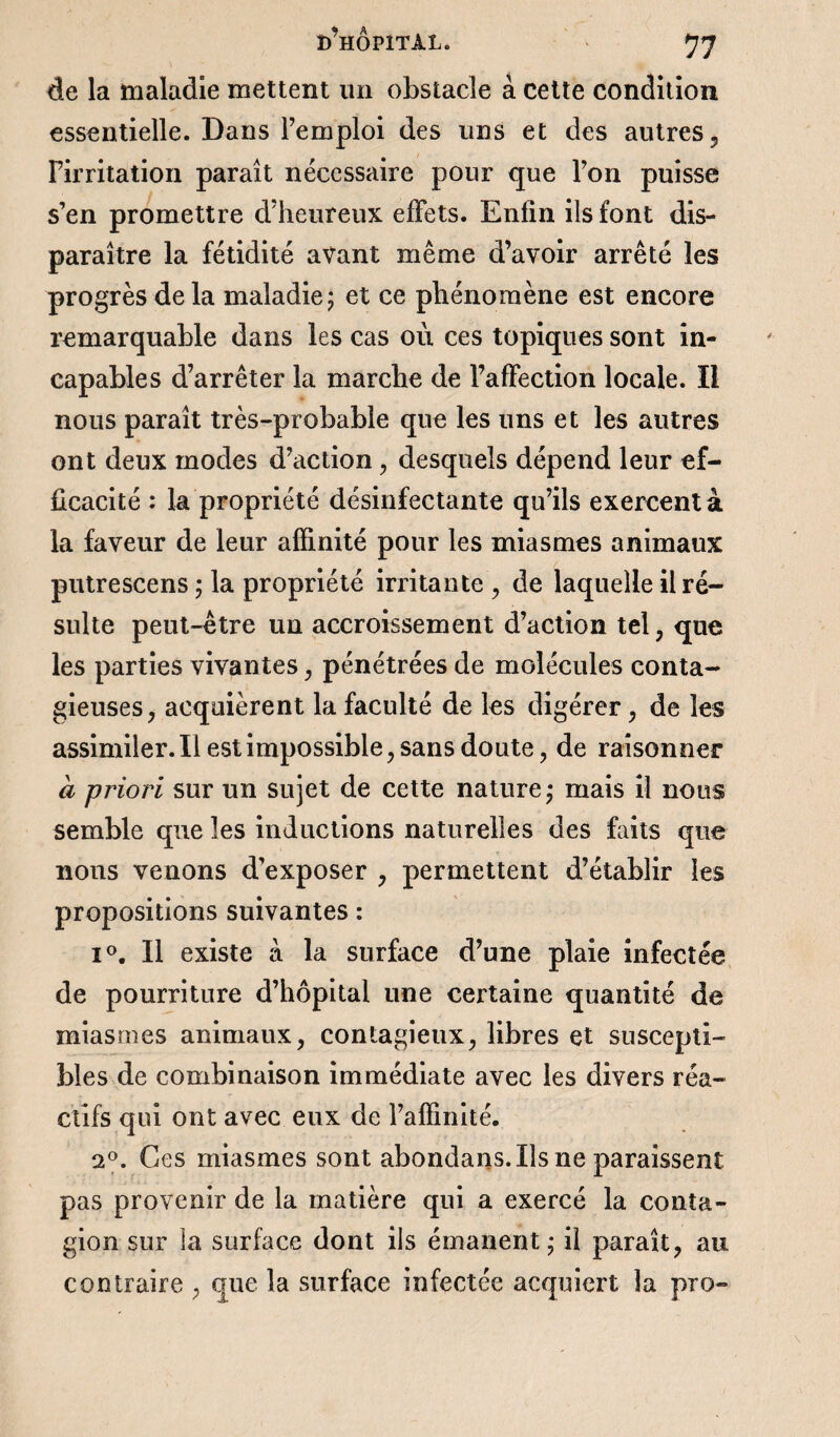 de la maladie mettent un obstacle à cette condition essentielle. Dans l’emploi des uns et des autres , Pirritation paraît nécessaire pour que l’on puisse s’en promettre d’heureux effets. Enfin ils font dis¬ paraître la fétidité avant même d’avoir arrêté les progrès de la maladie 5 et ce phénomène est encore remarquable dans les cas où ces topiques sont in¬ capables d’arrêter la marche de l’affection locale. Il nous paraît très-probable que les uns et les autres ont deux modes d’action, desquels dépend leur ef¬ ficacité : la propriété désinfectante qu’ils exercent à la faveur de leur affinité pour les miasmes animaux putrescens ; la propriété irritante , de laquelle il ré¬ sulte peut-être un accroissement d’action tel, que les parties vivantes, pénétrées de molécules conta¬ gieuses, acquièrent la faculté de les digérer, de les assimiler. Il est impossible, sans doute, de raisonner à priori sur un sujet de cette nature* mais il nous semble que les inductions naturelles des faits que nous venons d'exposer , permettent d’établir les propositions suivantes : i°. Il existe à la surface d’une plaie infectée de pourriture d’hôpital une certaine quantité de miasmes animaux, contagieux, libres et suscepti¬ bles de combinaison immédiate avec les divers réa¬ ctifs qui ont avec eux de l’affinité. 20. Ces miasmes sont abondans. Ils ne paraissent pas provenir de la matière qui a exercé la conta¬ gion sur la surface dont ils émanent • il paraît, au contraire , que la surface infectée acquiert la pro-