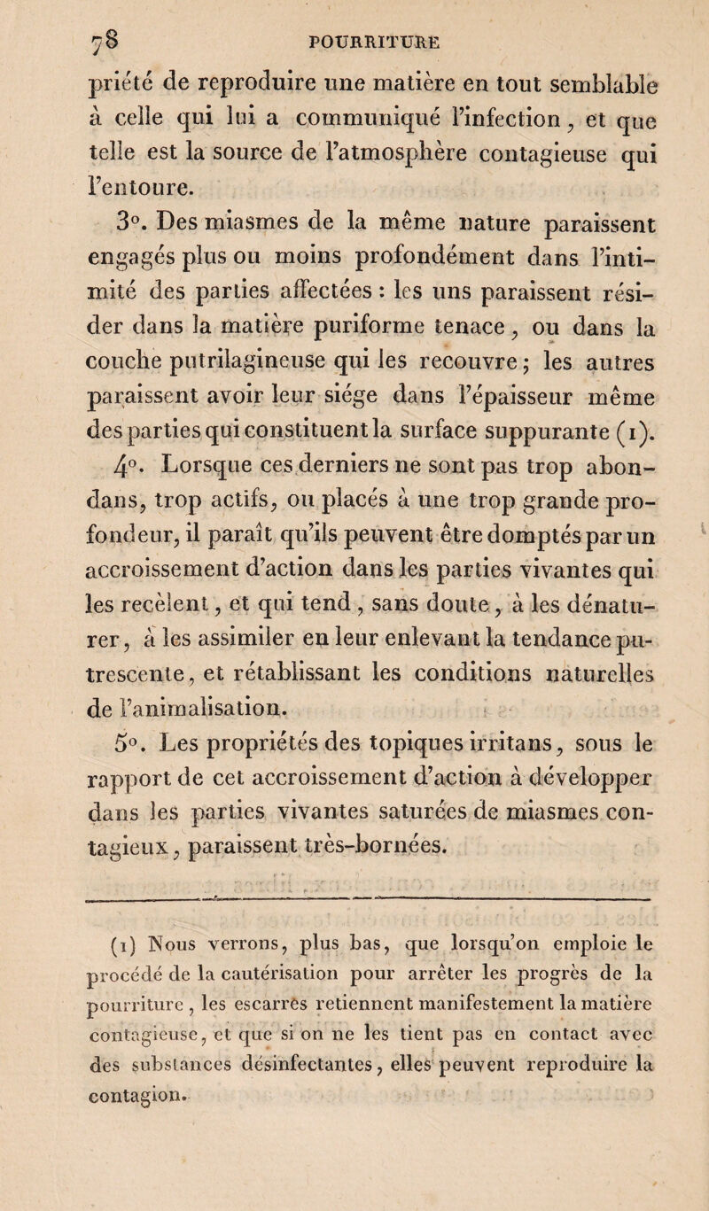 prié té de reproduire une matière en tout semblable à celle qui lui a communiqué l’infection, et que telle est la source de l’atmosphère contagieuse qui l’entoure. 3°. Des miasmes de la même nature paraissent engagés plus ou moins profondément dans l’inti¬ mité des parties affectées : les uns paraissent rési¬ der dans la matière puriforme tenace , ou dans la couche putrilagineuse qui les recouvre ; les autres paraissent avoir leur siège dans l’épaisseur même des parties qui constituent la surface suppurante (i). 4°. Lorsque ces derniers ne sont pas trop abon- dans, trop actifs, ou placés à. une trop grande pro¬ fondeur, il paraît qu’ils peuvent être domptés par un accroissement d’action dans les parties vivantes qui les recèlent, et qui tend , sans doute, à les dénatu¬ rer , à les assimiler en leur enlevant la tendance pu- trescente, et rétablissant les conditions naturelles de l’animalisation. 5°. Les propriétés des topiques irritans, sous le rapport de cet accroissement d’action à développer dans les parties vivantes saturées de miasmes con¬ tagieux , paraissent très-bornées. (i) Nous verrons, plus bas, que lorsqu’on emploie le procédé de la cautérisation pour arrêter les progrès de la pourriture, les escarres retiennent manifestement la matière contagieuse, et que si on ne les tient pas en contact avec des substances désinfectantes, elles peuvent reproduire la contagion.