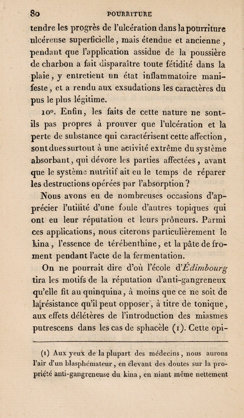 tendre les progrès de Pulce'ration dans la pourriture ulcéreuse superficielle , mais étendue et ancienne , pendant que l’application assidue de la poussière de charbon a fait disparaître toute fétidité dans la plaie, y entretient un état inflammatoire mani¬ feste , et a rendu aux exsudations les caractères du pus le plus légitime. io°. Enfin, les faits de cette nature ne sont- ils pas propres à prouver que l’ulcération et la perte de substance qui caractérisent cette affection, sont dues surtout à une activité extrême du système •/ absorbant, qui dévore les parties affectées , avant que le système nutritif ait eu le temps de réparer les destructions opérées par l’absorption ? Nous avons eu de nombreuses occasions d’ap¬ précier l’utilité d’une foule d’autres topiques qui ont eu leur réputation et leurs prôneurs. Parmi ces applications, nous citerons particulièrement le bina, l’essence de térébenthine, et la pâte de fro¬ ment pendant l’acte de la fermentation. On ne pourrait dire d’ou l’école d'Edimbourg tira les motifs de la réputation d’anti-gangreneux qu’elle fit au quinquina, à moins que ce ne soit de lajrésistance qu’il peut opposer, à titre de tonique, aux effets délétères de l’introduction des miasmes putrescens dans les cas de sphacèle (i). Cette opi- (1) Aux yeux de la plupart des médecins, nous aurons l’air d’un blasphémateur, en élevant des doutes sur la pro¬ priété anti-gangreneuse du kina, en niant même nettement