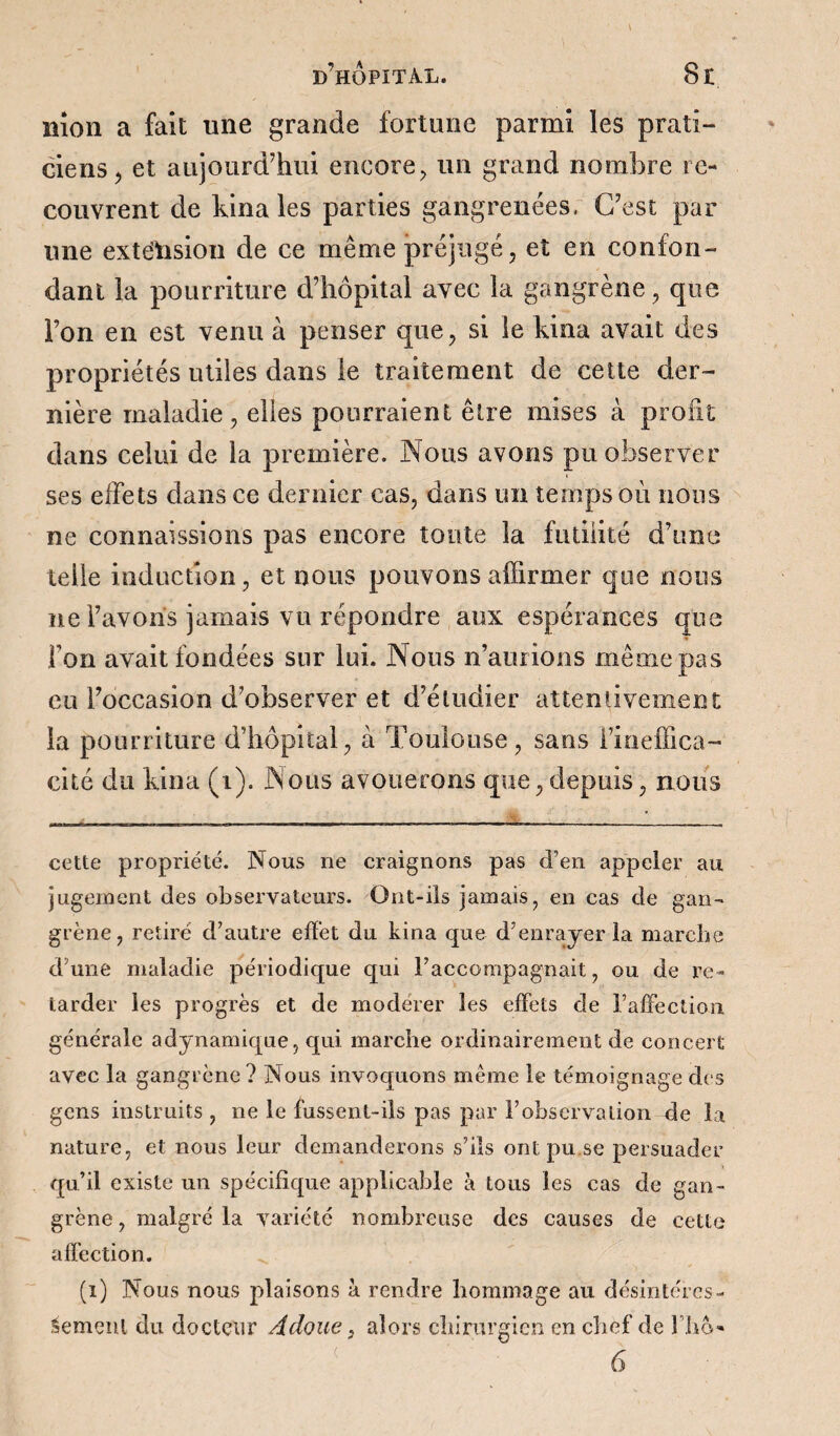 nîon a fait une grande fortune parmi les prati¬ ciens, et aujourd’hui encore, un grand nombre re¬ couvrent de bina les parties gangrenées, C’est par une extension de ce même préjugé, et en confon¬ dant la pourriture d’hôpital avec la gangrène, que l’on en est venu à penser que, si le kina avait des propriétés utiles dans le traitement de cette der¬ nière maladie, elles pourraient être mises à profit dans celui de la première. Nous avons pu observer ses effets dans ce dernier cas, dans un temps où nous ne connaissions pas encore toute la futilité d’une telle induction, et nous pouvons affirmer que nous ne l’avons jamais vu répondre aux espérances que Ton avait fondées sur lui. Nous n’aurions même pas eu l’occasion d’observer et d’éludier attentivement la pourriture d’hôpital, à Toulouse, sans i’ineffica- cité du kina (i). Nous avouerons que,depuis, nous cette propriété. Nous ne craignons pas d’en appeler au jugement des observateurs. Ont-ils jamais, en cas de gan¬ grène, retiré d’autre effet du kina que d’enrayer la marche d’une maladie périodique qui raccompagnait, ou de re¬ tarder les progrès et de modérer les effets de l’affection générale adynamique, qui marche ordinairement de concert avec la gangrène ? Nous invoquons meme le témoignage des gens instruits , ne le fussent-ils pas par l’observation de la nature, et nous leur demanderons s’ils ontpu.se persuader qu’il existe un spécifique applicable à tous les cas de gan¬ grène , malgré la variété nombreuse des causes de cette affection. (î) Nous nous plaisons à rendre hommage au désintéres¬ sement du docteur A doue} alors chirurgien en chef de fho-