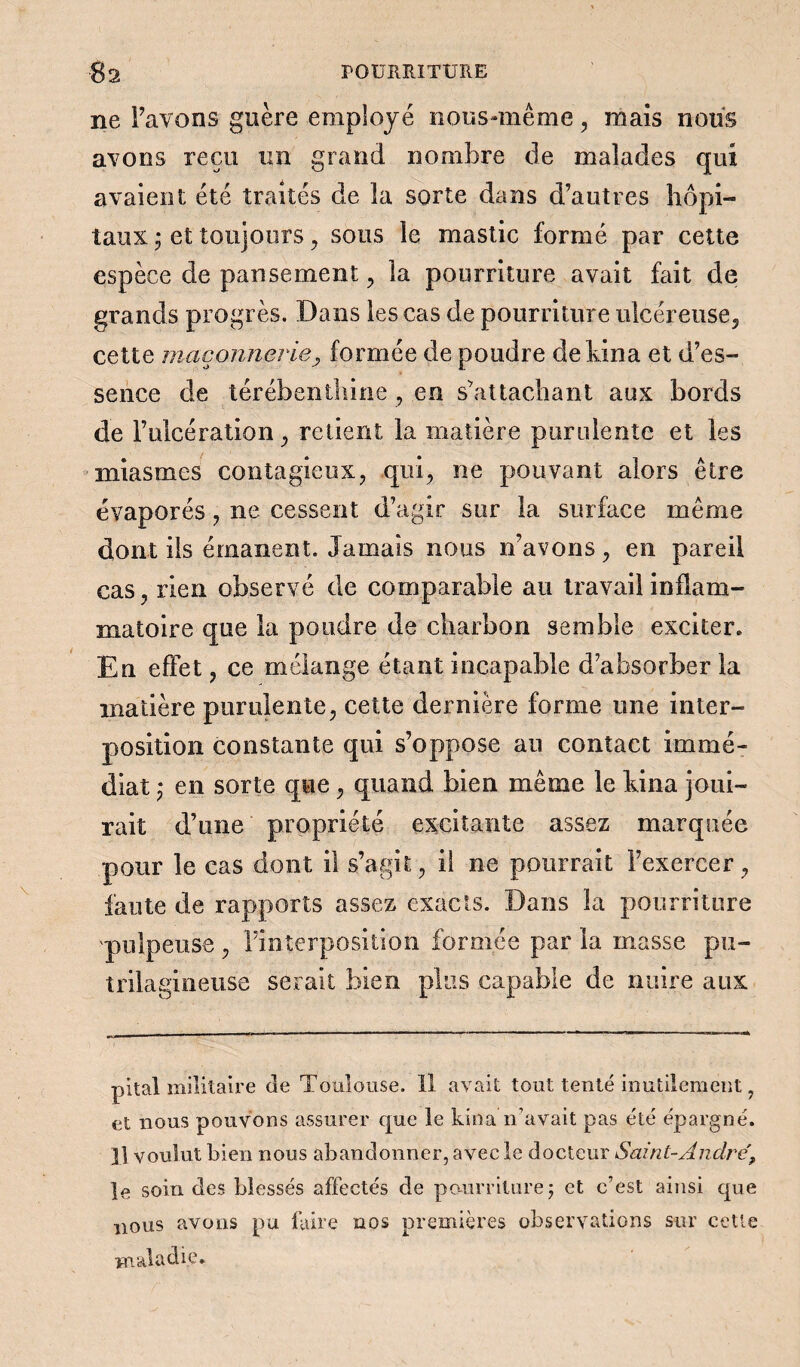 ne Favons guère employé nous-même, mais nous avons reçu un grand nombre de malades qui avaient été traités de la sorte dans d’autres hôpi- taux • et toujours , sous le mastic formé par cette espèce de pansement, la pourriture avait fait de grands progrès. Dans les cas de pourriture ulcéreuse, cette maçonnerie, formée de poudre de kina et d’es¬ sence de térébenthine , en s’attachant aux bords de l’ulcération, retient la matière purulente et les miasmes contagieux, qui, ne pouvant alors être évaporés, ne cessent d’agir sur la surface même dont ils émanent. Jamais nous n’avons, en pareil cas, rien observé de comparable au travail inflam¬ matoire que la poudre de charbon semble exciter. En effet, ce mélange étant incapable d’absorber la matière purulente, cette dernière forme une inter¬ position constante qui s’oppose au contact immé¬ diat ,* en sorte que, quand bien même le bina joui¬ rait d’une propriété excitante assez marquée pour le cas dont il s’agit, il ne pourrait l’exercer, faute de rapports assez exacts. Dans la pourriture pulpeuse , l’interposition formée par la masse pu- trilagineuse serait bien plus capable de nuire aux pital militaire de Toulouse. Il avait tout tenté inutilement , et nous pouvons assurer que le kina n’avait pas été épargné. ]] voulut bien nous abandonner, avec le docteur S'aint-André, îe soin des blessés affectés de pourriture5 et c’est ainsi que nous avons pu faire nos premières observations sur cette maladie.