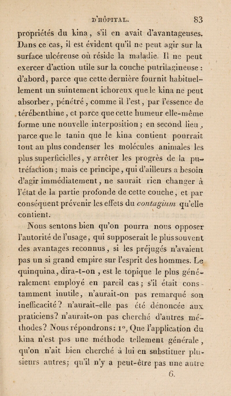 propriétés du kina, s’il en avait d’avantageuses. Dans ce cas, il est évident qu’il ne peut agir sur la surface ulcéreuse où réside la maladie. Il ne peut exercer d’action utile sur la couche putrilaginéuse : d’abord, parce que cette dernière fournit habituel¬ lement un suintement ichoreux que le kina ne peut absorber, pénétré , comme il l’est, par l’essence de térébenthine , et parce que cette humeur elle-même forme une nouvelle interposition ; en second lieu parce que le tanin que le kina contient pourrait tout au plus condenser les molécules animales les plus superficielles, y arrêter les progrès de la pu¬ tréfaction ; mais ce principe, qui d’ailleurs a besoin d’agir immédiatement, ne saurait rien changer a l’état de la partie profonde de cette couche, et par conséquent prévenir les effets du contagium qu’elle contient. Nous sentons bien qu’on pourra nous opposer l’autorité de l’usage, qui supposerait le plus souvent des avantages reconnus, si les préjugés n’avaient pas un si grand empire sur l’esprit des hommes. Le quinquina, dira-t-on , est le topique le plus géné¬ ralement employé en pareil cas ; s’il était cons - tamment inutile, n’aurait-on pas remarqué son inefficacité? n’aurait-elle pas été dénoncée aux praticiens? n’aurait-on pas cherché d’autres mé¬ thodes? Nous répondrons: i°? Que l’application du kina n’est pas une méthode tellement générale , qu’on n’ait bien cherché à lui en substituer plu¬ sieurs autres5 qu’il n’y a peut-être pas une autre 6.