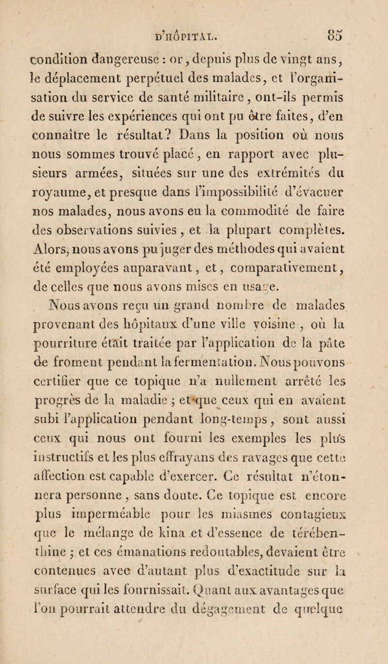 condition dangereuse : or, depuis plus de vingt ans, îe déplacement perpétuel des malades, et l’organi¬ sation du service de santé militaire, ont-ils permis de suivre les expériences qui ont pu être faites, d’en connaître le résultat? Dans la position où nous nous sommes trouvé placé, en rapport avec plu¬ sieurs armées, situées sur une des extrémités du royaume, et presque dans l’impossibilité d’évacuer nos malades, nous avons eu la commodité de faire des observations suivies , et la plupart complètes. Alors, nous avons pu juger des méthodes qui avaient été employées auparavant, et, comparativement, de celles que nous avons mises en usage. Nous avons reçu un grand nombre de malades provenant des hôpitaux d’une ville voisine , où la pourriture était traitée par l’application de la pâte de froment pendant lafermentation. Nous pouvons certiiîer que ce topique ira nullement arrêté les progrès de la maladie ; et*que ceux qui en avaient subi l’application pendant long-temps, sont aussi ceux qui nous ont fourni les exemples les plus instructifs et les plus effraya ns des ravages que cette affection est capable d’exercer. Ce résultat n’éton¬ nera personne, sans doute. Ce topique est encore plus imperméable pour les miasmes contagieux que le mélange de bina et d’essence de térében¬ thine ; et ces émanations redoutables, devaient être contenues avec d’autant plus d’exactitude sur La surface qui les fournissait. Quant aux avantages que Ton pourrait attendre du dégagement de quelque