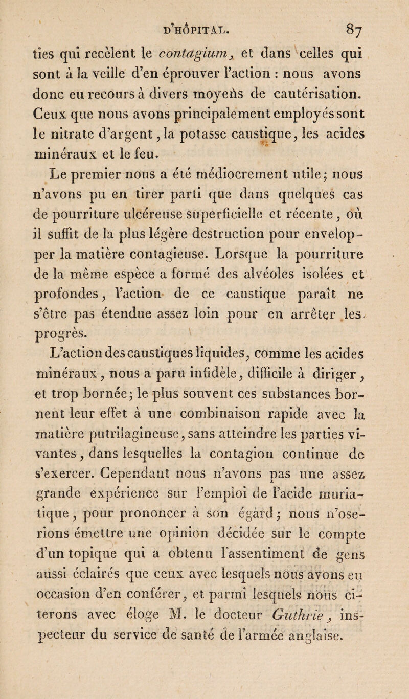 des qui recèlent le contagium> et clans celles qui sont à la veille d’en éprouver l’action : nous avons donc eu recours à divers moyens de cautérisation. Ceux que nous avons principalement employés sont le nitrate d’argent ,1a potasse caustique, les acides ' u> minéraux et le feu. Le premier nous a été médiocrement utile ; nous n’avons pu en tirer parti que dans quelques cas de pourriture ulcéreuse superficielle et récente, où il suffit de la plus légère destruction pour envelop¬ per la matière contagieuse. Lorsque la pourriture de la même espèce a formé des alvéoles isolées et profondes, l’action de ce caustique parait ne s’être pas étendue assez loin pour en arrêter les progrès. L’action des caustiques liquides, comme les acides minéraux, nous a paru infidèle, difficile à diriger , et trop bornée 5 le plus souvent ces substances bor¬ nent leur effet à une combinaison rapide avec la matière pntriiagineuse, sans atteindre les parties vi¬ vantes , dans lesquelles la contagion continue de s’exercer. Cependant nous n’avons pas une assez grande expérience sur l’emploi de l’acide muria¬ tique , pour prononcer à son égard ; nous n’ose¬ rions émettre une opinion décidée sur le compte d’un topique qui a obtenu l'assentiment de gens aussi éclairés que ceux avec lesquels nous avons eu occasion d’en conférer, et parmi lesquels nous ci¬ terons avec éloge M. le docteur Guthrie, ins¬ pecteur du service de santé de l’armée anglaise.