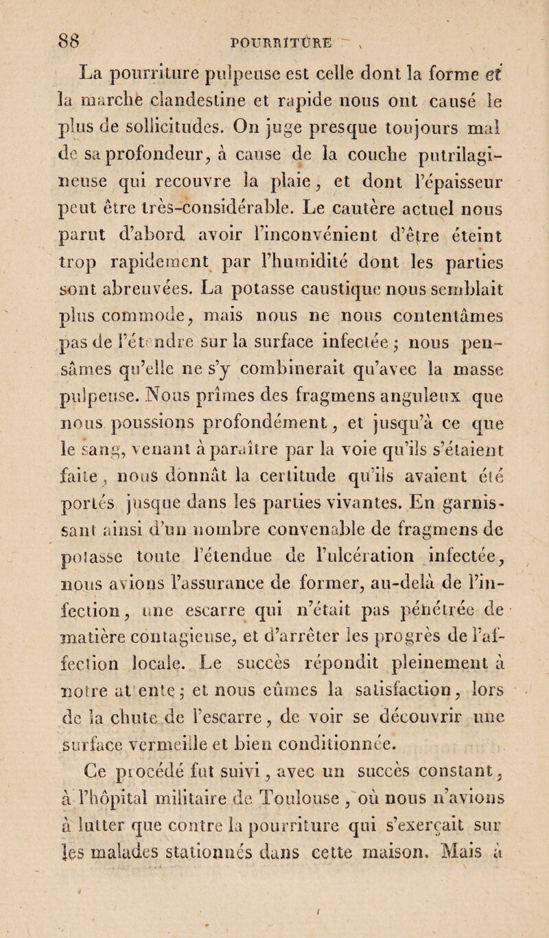 \ La pourriture pulpeuse est celle dont la forme et la marche clandestine et rapide nous ont causé le plus de sollicitudes. On juge presque toujours mal de sa profondeur, à cause de la couche putrilagi- neuse qui recouvre la plaie , et dont l’épaisseur peut être très-considérable. Le cautère actuel nous parut d’abord avoir l’inconvénient d’être éteint trop rapidement par l’humidité dont les parties sont abreuvées. La potasse caustique nous semblait plus commode, mais nous ne nous contentâmes pas de l’étendre sur la surface infectée ; nous pen¬ sâmes qu’elle ne s’y combinerait qu’avec la masse pulpeuse. Nous prîmes des fragmens anguleux que nous poussions profondément, et jusqu’à ce que le sang, venant à paraître par la voie qu’ils s’étaient faite , nous donnât la certitude qu’ils avaient été portés jusque dans les parties vivantes. En garnis¬ sant ainsi d’un nombre convenable de fragmens de potasse tonte 1 étendue de l’ulcération infectée, nous avions l’assurance de former, au-delà de l’in¬ fection, une escarre qui n’était pas pénétrée de madère contagieuse, et d’arrêter les progrès de l’af¬ fection locale. Le succès répondit pleinement à notre at ente; et nous eûmes la satisfaction, lors de la chute de l’escarre, de voir se découvrir une surface vermeille et bien conditionnée. Ce procédé fut suivi, avec un succès constant, à l’hôpital militaire de Toulouse , où nous n’avions â lutter que contre la pourriture qui s’exercait sur les malades stationnés dans cette maison. Mais à