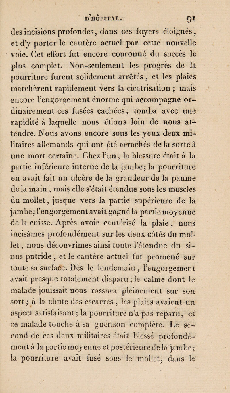 des incisions profondes, dans ces foyers éloignés, et d’y porter le cautère actuel par cette nouvelle voie. Cet effort fut encore couronné du succès le plus complet. Non-seulement les progrès de la pourriture furent solidement arrêtés, et les plaies marchèrent rapidement vers la cicatrisation ; mais encore l’engorgement énorme qui accompagne or¬ dinairement ces fusées cachées, tomba avec une rapidité à laquelle nous étions loin de nous at¬ tendre. Nous avons encore sous les yeux deux mi¬ litaires allemands qui ont été arrachés de la sorte à une mort certaine. Chez l’un, la blessure était à la partie inférieure interne de la jambe; la pourriture en avait fait un ulcère de la grandeur de la paume de la main, mais elle s’était étendue sous les muscles du mollet, jusque vers la partie supérieure de la jambe; l’engorgement avait gagné la partie moyenne de la cuisse. Après avoir cautérisé la plaie , nous incisâmes profondément sur les deux côtés du mol¬ let, nous découvrîmes ainsi toute l’étendue du si¬ nus putride , et le cautère actuel fut promené sur- toute sa surface. Dès le lendemain, l’engorgement avait presque totalement disparu; le calme dont le malade jouissait nous rassura pleinement sur son sort ; à la chute des escarres , les plaies avaient un aspect satisfaisant; la pourriture n’a pas reparu, et ce malade touche à sa guérison complète. Le se¬ cond de ces deux militaires était blessé profondé¬ ment à la partie moyenne et postérieure de la jambe ; la pourriture avait fusé sous le mollet, dans le