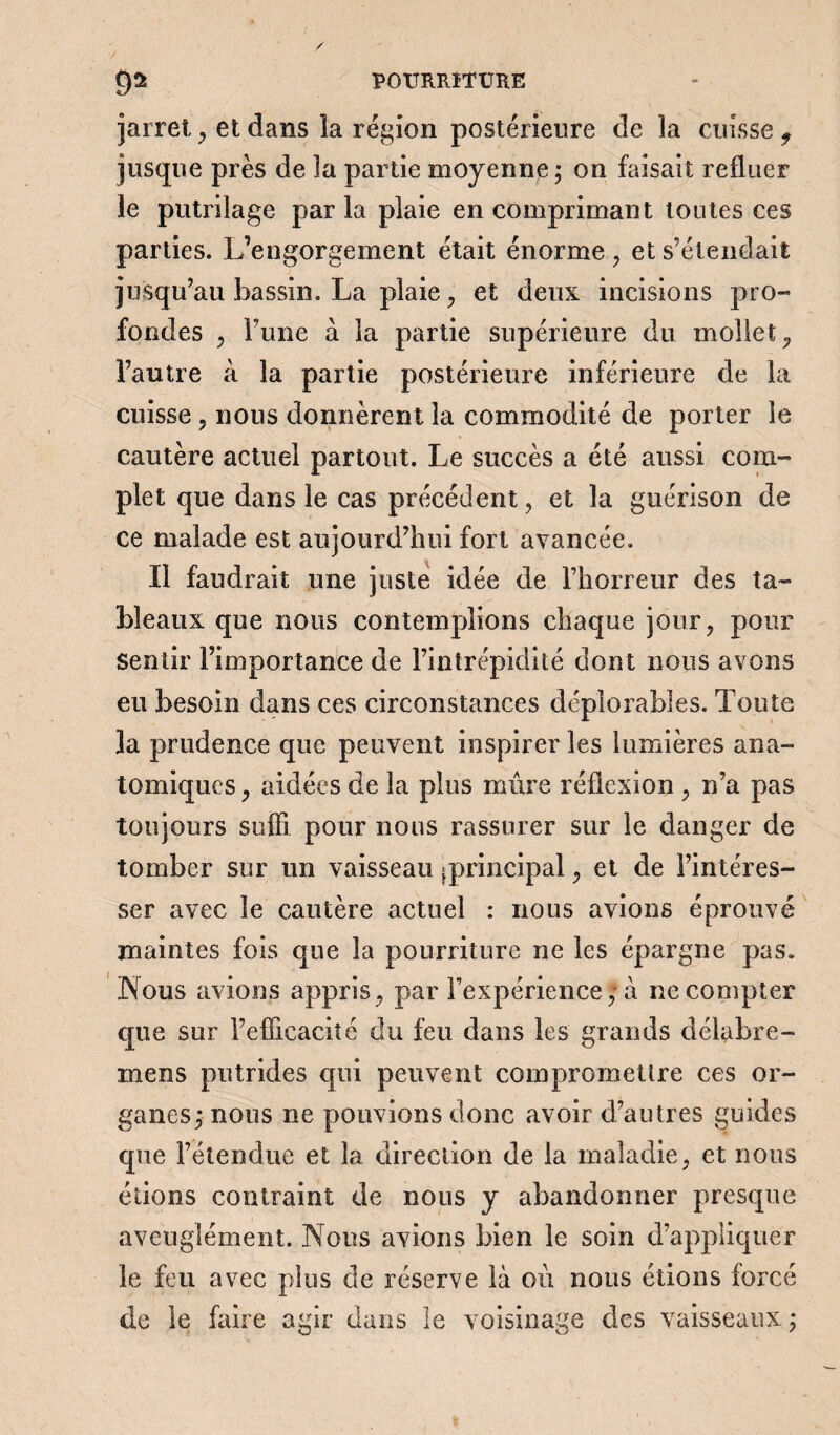 jarret, et dans la région postérieure de la cuisse 9 jusque près de la partie moyenne; on faisait refluer le putrilage par la plaie en comprimant toutes ces parties. L’engorgement était énorme , et s’étendait jusqu’au bassin. La plaie , et deux incisions pro¬ fondes , l’une à la partie supérieure du mollet, l’autre à la partie postérieure inférieure de la cuisse , nous donnèrent la commodité de porter le cautère actuel partout. Le succès a été aussi com¬ plet que dans le cas précédent, et la guérison de ce malade est aujourd’hui fort avancée. Il faudrait une juste idée de l’horreur des ta¬ bleaux que nous contemplions chaque jour, pour Sentir l’importance de l’intrépidité dont nous avons eu besoin dans ces circonstances déplorables. Toute la prudence que peuvent inspirer les lumières ana¬ tomiques , aidées de la plus mure réflexion , n’a pas toujours suffi pour nous rassurer sur le danger de tomber sur un vaisseau ^principal, et de l’intéres¬ ser avec le cautère actuel : nous avions éprouvé maintes fois que la pourriture ne les épargne pas. Nous avions appris, par l’expérience, à ne compter que sur l’efficacité du feu dans les grands délabre- mens putrides qui peuvent compromettre ces or¬ ganes; nous ne pouvions donc avoir d’autres guides que l’étendue et la direction de la maladie, et nous étions contraint de nous y abandonner presque aveuglément. Nous avions bien le soin d’appliquer le feu avec plus de réserve là où nous étions forcé de le faire agir dans le voisinage des vaisseaux ;