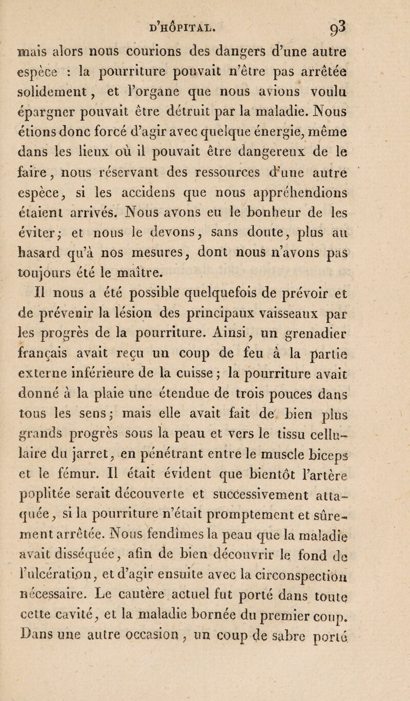 mais alors nous courions des dangers d’une autre espèce : la pourriture pouvait n’être pas arrêtée solidement , et l’organe que nous avions voulu épargner pouvait être détruit par la maladie. Nous étions donc forcé d’agir avec quelque énergie, même dans les lieux où il pouvait être dangereux de le faire, nous réservant des ressources d’une autre espèce, si les accidens que nous appréhendions étaient arrivés. Nous avons eu le bonheur de les éviterj et nous le devons, sans doute, plus au hasard qu’à nos mesures, dont nous n’avons pas toujours été le maître. Il nous a été possible quelquefois de prévoir et de prévenir la lésion des principaux vaisseaux par les progrès de la pourriture. Ainsi, un grenadier français avait reçu un coup de feu à la partie externe inférieure de la cuisse ; la pourriture avait donné à la plaie une étendue de trois pouces dans tous les sens • mais elle avait fait de bien plus grands progrès sous la peau et vers le tissu cellu¬ laire du jarret, en pénétrant entre le muscle biceps et le fémur. Il était évident que bientôt l’artère poplitée serait découverte et successivement atta¬ quée, si la pourriture n’était promptement et sûre¬ ment arrêtée. Nous fendîmes la peau que la maladie avait disséquée, afin de bien découvrir le fond de F ulcération, et d’agir ensuite avec la circonspection nécessaire. Le cautère actuel fut porté dans toute cette cavité, et la maladie bornée du premier coup. Dans une autre occasion , un coup de sabre porté,