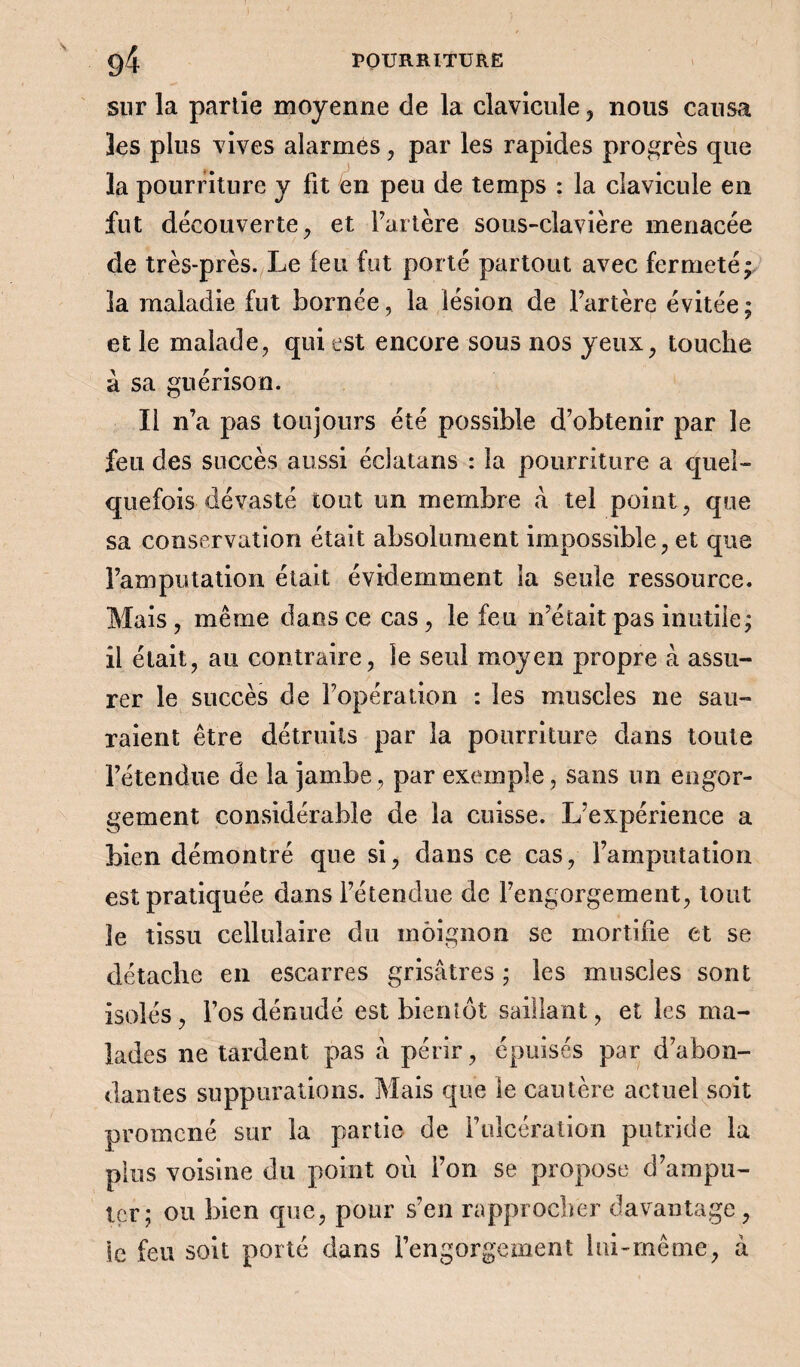 sur la partie moyenne de la clavicule , nous causa les plus vives alarmés, par les rapides progrès que la pourriture y fit en peu de temps : la clavicule en fut découverte, et Fartère sous-clavière menacée de très-près. Le leu fut porté partout avec fermeté; la maladie fut bornée, la lésion de l’artère évitée; et le malade, qui est encore sous nos yeux, touche à sa guérison. Il n’a pas toujours été possible d’obtenir par le feu des succès aussi éclatans : la pourriture a quel¬ quefois dévasté tout un membre à tel point, que sa conservation était absolument impossible, et que l’amputation était évidemment la seule ressource. Mais , même dans ce cas, le feu n’était pas inutile; il était, au contraire, le seul moyen propre à assu¬ rer le succès de l’opération : les muscles ne sau¬ raient être détruits par la pourriture dans toute l’étendue de la jambe, par exemple, sans un engor¬ gement considérable de la cuisse. L’expérience a bien démontré que si, dans ce cas, l’amputation est pratiquée dans l’étendue de l’engorgement, tout le tissu cellulaire du moignon se mortifie et se détache en escarres grisâtres ; les muscles sont isolés, l’os dénudé est bientôt saillant, et les ma¬ lades ne tardent pas â périr, épuisés par d’abon¬ dantes suppurations. Mais que le cautère actuel soit promené sur la partie de Fulcération putride la plus voisine du point où l’on se propose d’ampu- içr; ou bien que, pour s’en rapprocher davantage, le feu soit porté dans l’engorgement lui-même, à