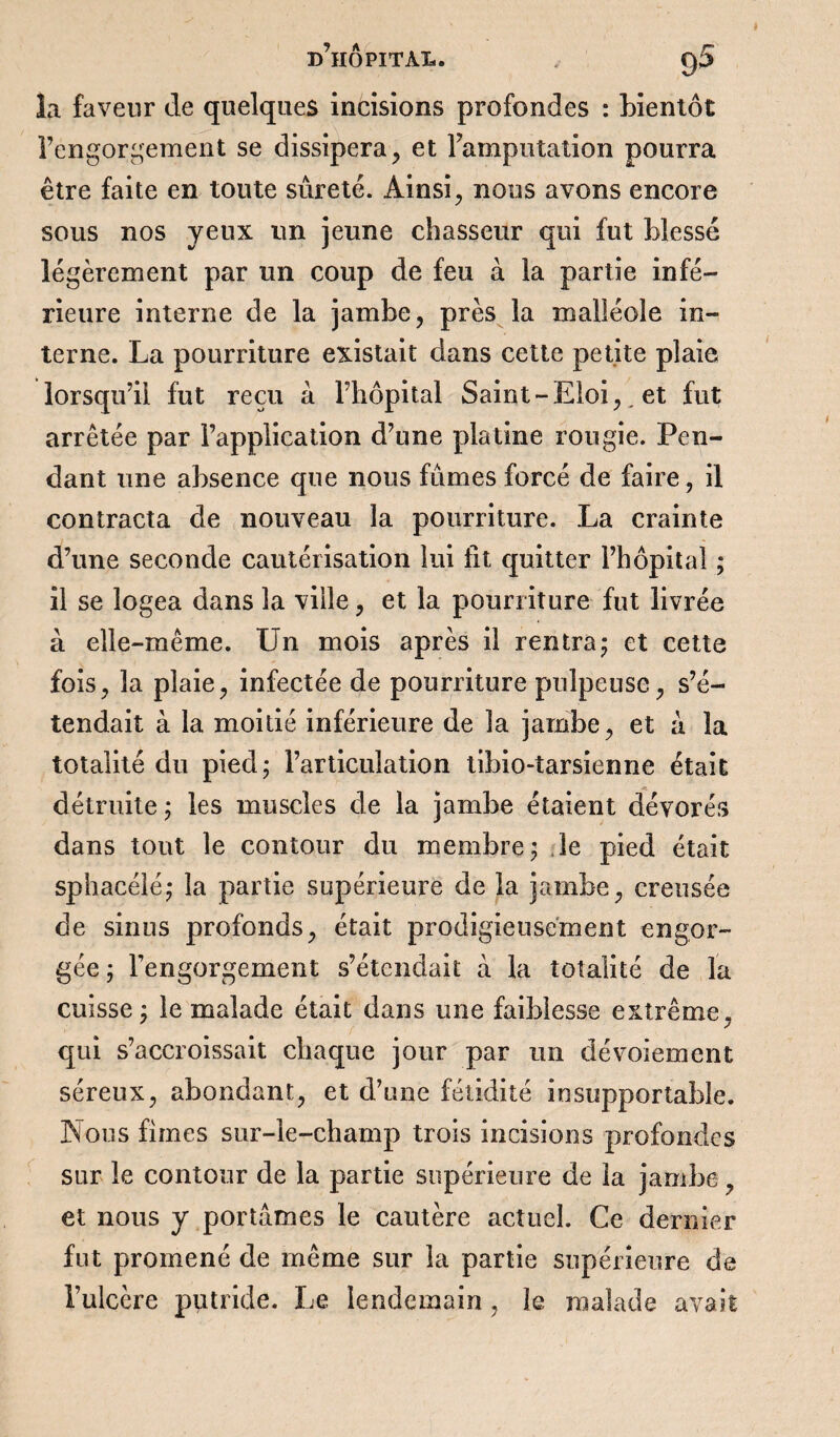 la faveur de quelques incisions profondes : bientôt l’engorgement se dissipera, et l’amputation pourra être faite en toute sûreté. Ainsi, nous avons encore sous nos yeux un jeune chasseur qui fut blessé légèrement par un coup de feu à la partie infé¬ rieure interne de la jambe, près la malléole in¬ terne. La pourriture existait dans cette petite plaie lorsqu’il fut reçu à l’hôpital Saint-Eloi,. et fut arrêtée par l’application d’une platine rougie. Pen¬ dant une absence que nous fûmes forcé de faire, il contracta de nouveau la pourriture. La crainte d’une seconde cautérisation lui fit quitter l’hôpital ; il se logea dans la ville, et la pourriture fut livrée à elle-même. Un mois après il rentra5 et cette fois, la plaie, infectée de pourriture pulpeuse, s’é¬ tendait à la moitié inférieure de la jambe, et à la totalité du pied; l’articulation tibio-tarsienne était détruite ; les muscles de la jambe étaient dévorés dans tout le contour du membre; le pied était sphacélé; la partie supérieure de la jambe, creusée de sinus profonds, était prodigieusement engor¬ gée ; rengorgeaient s’étendait à la totalité de la cuisse ; le malade était dans une faiblesse extrême, qui s’accroissait chaque jour par un dévoiement séreux, abondant, et d’une fétidité insupportable. Nous fîmes sur-le-champ trois incisions profondes sur le contour de la partie supérieure de la jambe, et nous y portâmes le cautère actuel. Ce dernier fut promené de même sur la partie supérieure de l’ulcère putride. Le lendemain , le malade avait