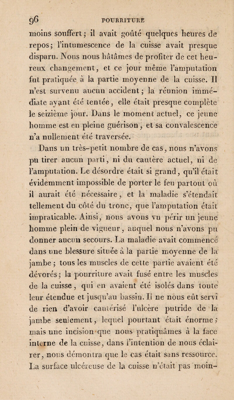 moins souffert ; il avait goûté quelques heures de repos; Fin tumescence de la cuisse avait presque disparu. Nous nous hâtâmes de profiter de cet heu¬ reux changement, et ce jour même Famputation fut pratiquée à la partie moyenne de la cuisse. Il n’est survenu aucun accident ; la réunion immé¬ diate ayant été tentée, elle était presque complète le seizième jour. Dans le moment actuel, ce jeune homme est en pleine guérison, et sa convalescence n’a nullement été traversée. Dans un très-petit nombre de cas, nous n’avons pu tirer aucun parti, ni du cautère actuel, ni de Famputation. Le désordre était si grand, qu’il était évidemment impossible de porter le feu partout où il aurait été nécessaire, et la maladie s’étendait tellement du coté du tronc, que Famputation était Impraticable. Ainsi, nous avons vu périr un jeune homme plein de vigueur, auquel nous n’avons pu donner aucun secours. La maladie avait commencé dans une blessure située â la partie moyenne de la jambe ; tous les muscles de cette partie avaient été dévorés; la pourriture avait fusé entre les muscles de la cuisse, qui en avaient été isolés dans toute leur étendue et jusqu’au bassin. Il ne nous eût servi de rien d’avoir cautérisé l’ulcère putride de la jambe seulement, lequel pourtant était énorme ; mais une incision que nous pratiquâmes à la face interne de la cuisse, dans l’intention de nous éclai¬ rer ^ nous démontra que le cas était sans ressource. La surface ulcéreuse de la cuisse n’était pas moin-